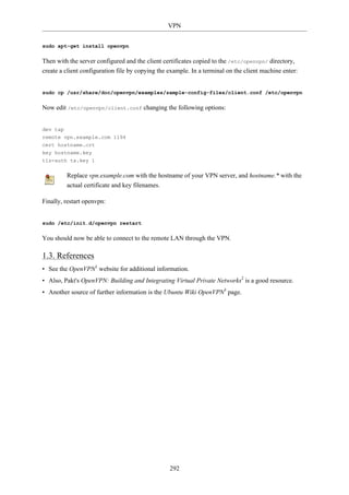 VPN


sudo apt-get install openvpn

Then with the server configured and the client certificates copied to the /etc/openvpn/ directory,
create a client configuration file by copying the example. In a terminal on the client machine enter:


sudo cp /usr/share/doc/openvpn/examples/sample-config-files/client.conf /etc/openvpn

Now edit /etc/openvpn/client.conf changing the following options:


dev tap
remote vpn.example.com 1194
cert hostname.crt
key hostname.key
tls-auth ta.key 1

         Replace vpn.example.com with the hostname of your VPN server, and hostname.* with the
         actual certificate and key filenames.

Finally, restart openvpn:


sudo /etc/init.d/openvpn restart

You should now be able to connect to the remote LAN through the VPN.

1.3. References
• See the OpenVPN1 website for additional information.
• Also, Pakt's OpenVPN: Building and Integrating Virtual Private Networks2 is a good resource.
• Another source of further information is the Ubuntu Wiki OpenVPN3 page.




                                                  292
 