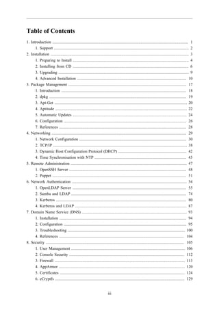 Table of Contents
1. Introduction ........................................................................................................................... 1
      1. Support .......................................................................................................................... 2
2. Installation ............................................................................................................................. 3
      1. Preparing to Install ......................................................................................................... 4
      2. Installing from CD ......................................................................................................... 6
      3. Upgrading ...................................................................................................................... 9
      4. Advanced Installation ................................................................................................... 10
3. Package Management ........................................................................................................... 17
      1. Introduction ................................................................................................................. 18
      2. dpkg ............................................................................................................................ 19
      3. Apt-Get ........................................................................................................................ 20
      4. Aptitude ....................................................................................................................... 22
      5. Automatic Updates ....................................................................................................... 24
      6. Configuration ............................................................................................................... 26
      7. References ................................................................................................................... 28
4. Networking .......................................................................................................................... 29
      1. Network Configuration ................................................................................................. 30
      2. TCP/IP ......................................................................................................................... 38
      3. Dynamic Host Configuration Protocol (DHCP) .............................................................. 42
      4. Time Synchronisation with NTP ................................................................................... 45
5. Remote Administration ......................................................................................................... 47
      1. OpenSSH Server .......................................................................................................... 48
      2. Puppet ......................................................................................................................... 51
6. Network Authentication ........................................................................................................ 54
      1. OpenLDAP Server ....................................................................................................... 55
      2. Samba and LDAP ........................................................................................................ 74
      3. Kerberos ...................................................................................................................... 80
      4. Kerberos and LDAP ..................................................................................................... 87
7. Domain Name Service (DNS) ............................................................................................... 93
      1. Installation ................................................................................................................... 94
      2. Configuration ............................................................................................................... 95
      3. Troubleshooting .......................................................................................................... 100
      4. References ................................................................................................................. 104
8. Security ............................................................................................................................. 105
      1. User Management ....................................................................................................... 106
      2. Console Security ........................................................................................................ 112
      3. Firewall ...................................................................................................................... 113
      4. AppArmor .................................................................................................................. 120
      5. Certificates ................................................................................................................. 124
      6. eCryptfs ..................................................................................................................... 129


                                                                      iii
 
