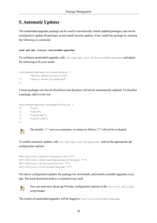 Package Management


5. Automatic Updates
The unattended-upgrades package can be used to automatically install updated packages, and can be
configured to update all packages or just install security updates. First, install the package by entering
the following in a terminal:


sudo apt-get install unattended-upgrades


To configure unattended-upgrades, edit /etc/apt/apt.conf.d/50unattended-upgrades and adjust
the following to fit your needs:


Unattended-Upgrade::Allowed-Origins {
        "Ubuntu maverick-security";
//        "Ubuntu maverick-updates";
};


Certain packages can also be blacklisted and therefore will not be automatically updated. To blacklist
a package, add it to the list:


Unattended-Upgrade::Package-Blacklist {
//      "vim";
//        "libc6";
//        "libc6-dev";
//        "libc6-i686";
};


         The double “//” serve as comments, so whatever follows "//" will not be evaluated.



To enable automatic updates, edit /etc/apt/apt.conf.d/10periodic and set the appropriate apt
configuration options:


APT::Periodic::Update-Package-Lists "1";
APT::Periodic::Download-Upgradeable-Packages "1";
APT::Periodic::AutocleanInterval "7";
APT::Periodic::Unattended-Upgrade "1";


The above configuration updates the package list, downloads, and installs available upgrades every
day. The local download archive is cleaned every week.

         You can read more about apt Periodic configuration options in the /etc/cron.daily/apt
         script header.

The results of unattended-upgrades will be logged to /var/log/unattended-upgrades.



                                                    24
 