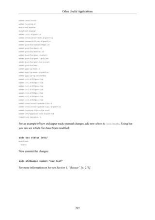 Other Useful Applications


added resolvconf
added rsyslog.d
modified shadow
modified shadow-
added init.d/postfix
added network/if-down.d/postfix
added network/if-up.d/postfix
added postfix/dynamicmaps.cf
added postfix/main.cf
added postfix/master.cf
added postfix/post-install
added postfix/postfix-files
added postfix/postfix-script
added postfix/sasl
added ppp/ip-down.d
added ppp/ip-down.d/postfix
added ppp/ip-up.d/postfix
added rc0.d/K20postfix
added rc1.d/K20postfix
added rc2.d/S20postfix
added rc3.d/S20postfix
added rc4.d/S20postfix
added rc5.d/S20postfix
added rc6.d/K20postfix
added resolvconf/update-libc.d
added resolvconf/update-libc.d/postfix
added rsyslog.d/postfix.conf
added ufw/applications.d/postfix
Committed revision 2.


For an example of how etckeeper tracks manual changes, add new a host to /etc/hosts. Using bzr
you can see which files have been modified:


sudo bzr status /etc/
modified:
  hosts


Now commit the changes:


sudo etckeeper commit "new host"

For more information on bzr see Section 1, “Bazaar” [p. 213].




                                                   297
 