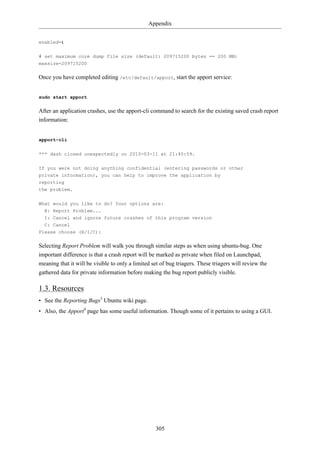Appendix


enabled=1


# set maximum core dump file size (default: 209715200 bytes == 200 MB)
maxsize=209715200

Once you have completed editing /etc/default/apport, start the apport service:


sudo start apport

After an application crashes, use the apport-cli command to search for the existing saved crash report
information:


apport-cli

*** dash closed unexpectedly on 2010-03-11 at 21:40:59.


If you were not doing anything confidential (entering passwords or other
private information), you can help to improve the application by
reporting
the problem.

What would you like to do? Your options are:
  R: Report Problem...
  I: Cancel and ignore future crashes of this program version
  C: Cancel
Please choose (R/I/C):

Selecting Report Problem will walk you through similar steps as when using ubuntu-bug. One
important difference is that a crash report will be marked as private when filed on Launchpad,
meaning that it will be visible to only a limited set of bug triagers. These triagers will review the
gathered data for private information before making the bug report publicly visible.

1.3. Resources
• See the Reporting Bugs3 Ubuntu wiki page.
• Also, the Apport4 page has some useful information. Though some of it pertains to using a GUI.




                                                   305
 