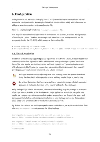 Package Management


6. Configuration
Configuration of the Advanced Packaging Tool (APT) system repositories is stored in the /etc/apt/
sources.list configuration file. An example of this file is referenced here, along with information on
adding or removing repository references from the file.

Here2 is a simple example of a typical /etc/apt/sources.list file.

You may edit the file to enable repositories or disable them. For example, to disable the requirement
of inserting the Ubuntu CD-ROM whenever package operations occur, simply comment out the
appropriate line for the CD-ROM, which appears at the top of the file:


# no more prompting for CD-ROM please
# deb cdrom:[Ubuntu 10.10_Maverick_Meerkat - Release i386 (20070419.1)]/ maverick main restricted


6.1. Extra Repositories

In addition to the officially supported package repositories available for Ubuntu, there exist additional
community-maintained repositories which add thousands more potential packages for installation.
Two of the most popular are the Universe and Multiverse repositories. These repositories are not
officially supported by Ubuntu, but because they are maintained by the community they generally
provide packages which are safe for use with your Ubuntu computer.

                Packages in the Multiverse repository often have licensing issues that prevent them from
                being distributed with a free operating system, and they may be illegal in your locality.

                Be advised that neither the Universe or Multiverse repositories contain officially supported
                packages. In particular, there may not be security updates for these packages.

Many other package sources are available, sometimes even offering only one package, as in the case
of package sources provided by the developer of a single application. You should always be very
careful and cautious when using non-standard package sources, however. Research the source and
packages carefully before performing any installation, as some package sources and their packages
could render your system unstable or non-functional in some respects.

By default, the Universe and Multiverse repositories are enabled but if you would like to disable them
edit /etc/apt/sources.list and comment the following lines:


deb http://archive.ubuntu.com/ubuntu maverick universe multiverse
deb-src http://archive.ubuntu.com/ubuntu maverick universe multiverse


deb http://us.archive.ubuntu.com/ubuntu/ maverick universe
deb-src http://us.archive.ubuntu.com/ubuntu/ maverick universe

2
    ../sample/sources.list



                                                        26
 