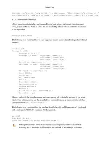 Networking


SUBSYSTEM=="net", ACTION=="add", DRIVERS=="?*", ATTR{address}=="00:15:c5:4a:16:5a", ATTR{dev_id}=="0
SUBSYSTEM=="net", ACTION=="add", DRIVERS=="?*", ATTR{address}=="00:15:c5:4a:16:5b", ATTR{dev_id}=="0

1.1.3. Ethernet Interface Settings

ethtool is a program that displays and changes Ethernet card settings such as auto-negotiation, port
speed, duplex mode, and Wake-on-LAN. It is not installed by default, but is available for installation
in the repositories.


sudo apt-get install ethtool


The following is an example of how to view supported features and configured settings of an Ethernet
interface.


sudo ethtool eth0
Settings for eth0:
        Supported ports: [ TP ]
         Supported link modes:         10baseT/Half 10baseT/Full
                                       100baseT/Half 100baseT/Full
                                 1000baseT/Half 1000baseT/Full
         Supports auto-negotiation: Yes
         Advertised link modes:        10baseT/Half 10baseT/Full
                                       100baseT/Half 100baseT/Full
                                       1000baseT/Half 1000baseT/Full
         Advertised auto-negotiation: Yes
         Speed: 1000Mb/s
         Duplex: Full
         Port: Twisted Pair
         PHYAD: 1
         Transceiver: internal
         Auto-negotiation: on
         Supports Wake-on: g
         Wake-on: d
         Current message level: 0x000000ff (255)
         Link detected: yes

Changes made with the ethtool command are temporary and will be lost after a reboot. If you would
like to retain settings, simply add the desired ethtool command to a pre-up statement in the interface
configuration file /etc/network/interfaces.

The following is an example of how the interface identified as eth0 could be permanently configured
with a port speed of 1000Mb/s running in full duplex mode.


auto eth0
iface eth0 inet static
pre-up /usr/sbin/ethtool -s eth0 speed 1000 duplex full

         Although the example above shows the interface configured to use the static method,
         it actually works with other methods as well, such as DHCP. The example is meant to


                                                  31
 