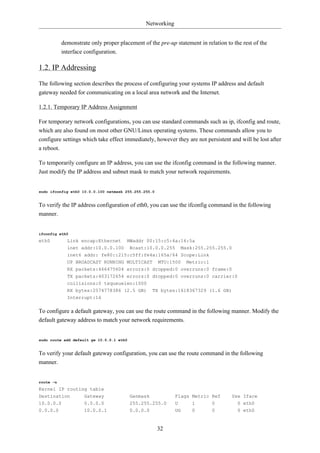 Networking


           demonstrate only proper placement of the pre-up statement in relation to the rest of the
           interface configuration.

1.2. IP Addressing

The following section describes the process of configuring your systems IP address and default
gateway needed for communicating on a local area network and the Internet.

1.2.1. Temporary IP Address Assignment

For temporary network configurations, you can use standard commands such as ip, ifconfig and route,
which are also found on most other GNU/Linux operating systems. These commands allow you to
configure settings which take effect immediately, however they are not persistent and will be lost after
a reboot.

To temporarily configure an IP address, you can use the ifconfig command in the following manner.
Just modify the IP address and subnet mask to match your network requirements.


sudo ifconfig eth0 10.0.0.100 netmask 255.255.255.0


To verify the IP address configuration of eth0, you can use the ifconfig command in the following
manner.


ifconfig eth0
eth0         Link encap:Ethernet      HWaddr 00:15:c5:4a:16:5a
             inet addr:10.0.0.100         Bcast:10.0.0.255     Mask:255.255.255.0
             inet6 addr: fe80::215:c5ff:fe4a:165a/64 Scope:Link
             UP BROADCAST RUNNING MULTICAST MTU:1500 Metric:1
             RX packets:466475604 errors:0 dropped:0 overruns:0 frame:0
             TX packets:403172654 errors:0 dropped:0 overruns:0 carrier:0
             collisions:0 txqueuelen:1000
             RX bytes:2574778386 (2.5 GB)           TX bytes:1618367329 (1.6 GB)
             Interrupt:16

To configure a default gateway, you can use the route command in the following manner. Modify the
default gateway address to match your network requirements.


sudo route add default gw 10.0.0.1 eth0


To verify your default gateway configuration, you can use the route command in the following
manner.


route -n
Kernel IP routing table
Destination         Gateway               Genmask            Flags Metric Ref      Use Iface
10.0.0.0            0.0.0.0               255.255.255.0      U     1       0          0 eth0
0.0.0.0             10.0.0.1              0.0.0.0            UG    0       0          0 eth0


                                                      32
 
