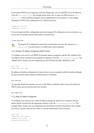 Networking


If you require DNS for your temporary network configuration, you can add DNS server IP addresses
in the file /etc/resolv.conf. The example below shows how to enter two DNS servers to /etc/
resolv.conf, which should be changed to servers appropriate for your network. A more lengthy
description of DNS client configuration is in a following section.


nameserver 8.8.8.8
nameserver 8.8.4.4

If you no longer need this configuration and wish to purge all IP configuration from an interface, you
can use the ip command with the flush option as shown below.


ip addr flush eth0


         Flushing the IP configuration using the ip command does not clear the contents of /etc/
         resolv.conf. You must remove or modify those entries manually.


1.2.2. Dynamic IP Address Assignment (DHCP Client)

To configure your server to use DHCP for dynamic address assignment, add the dhcp method to the
inet address family statement for the appropriate interface in the file /etc/network/interfaces. The
example below assumes you are configuring your first Ethernet interface identified as eth0.


auto eth0
iface eth0 inet dhcp

By adding an interface configuration as shown above, you can manually enable the interface through
the ifup command which initiates the DHCP process via dhclient.


sudo ifup eth0


To manually disable the interface, you can use the ifdown command, which in turn will initiate the
DHCP release process and shut down the interface.


sudo ifdown eth0


1.2.3. Static IP Address Assignment

To configure your system to use a static IP address assignment, add the static method to the inet
address family statement for the appropriate interface in the file /etc/network/interfaces. The
example below assumes you are configuring your first Ethernet interface identified as eth0. Change
the address, netmask, and gateway values to meet the requirements of your network.


auto eth0
iface eth0 inet static
address 10.0.0.100
netmask 255.255.255.0


                                                  33
 