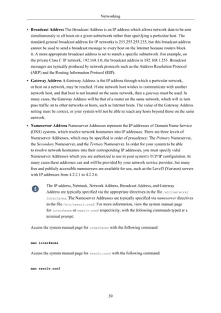 Networking


• Broadcast Address The Broadcast Address is an IP address which allows network data to be sent
  simultaneously to all hosts on a given subnetwork rather than specifying a particular host. The
  standard general broadcast address for IP networks is 255.255.255.255, but this broadcast address
  cannot be used to send a broadcast message to every host on the Internet because routers block
  it. A more appropriate broadcast address is set to match a specific subnetwork. For example, on
  the private Class C IP network, 192.168.1.0, the broadcast address is 192.168.1.255. Broadcast
  messages are typically produced by network protocols such as the Address Resolution Protocol
  (ARP) and the Routing Information Protocol (RIP).
• Gateway Address A Gateway Address is the IP address through which a particular network,
  or host on a network, may be reached. If one network host wishes to communicate with another
  network host, and that host is not located on the same network, then a gateway must be used. In
  many cases, the Gateway Address will be that of a router on the same network, which will in turn
  pass traffic on to other networks or hosts, such as Internet hosts. The value of the Gateway Address
  setting must be correct, or your system will not be able to reach any hosts beyond those on the same
  network.
• Nameserver Address Nameserver Addresses represent the IP addresses of Domain Name Service
  (DNS) systems, which resolve network hostnames into IP addresses. There are three levels of
  Nameserver Addresses, which may be specified in order of precedence: The Primary Nameserver,
  the Secondary Nameserver, and the Tertiary Nameserver. In order for your system to be able
  to resolve network hostnames into their corresponding IP addresses, you must specify valid
  Nameserver Addresses which you are authorized to use in your system's TCP/IP configuration. In
  many cases these addresses can and will be provided by your network service provider, but many
  free and publicly accessible nameservers are available for use, such as the Level3 (Verizon) servers
  with IP addresses from 4.2.2.1 to 4.2.2.6.

            The IP address, Netmask, Network Address, Broadcast Address, and Gateway
            Address are typically specified via the appropriate directives in the file /etc/network/
            interfaces. The Nameserver Addresses are typically specified via nameserver directives
            in the file /etc/resolv.conf. For more information, view the system manual page
            for interfaces or resolv.conf respectively, with the following commands typed at a
            terminal prompt:

  Access the system manual page for interfaces with the following command:


  man interfaces


  Access the system manual page for resolv.conf with the following command:


  man resolv.conf




                                                  39
 