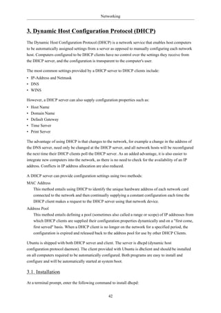 Networking


3. Dynamic Host Configuration Protocol (DHCP)
The Dynamic Host Configuration Protocol (DHCP) is a network service that enables host computers
to be automatically assigned settings from a server as opposed to manually configuring each network
host. Computers configured to be DHCP clients have no control over the settings they receive from
the DHCP server, and the configuration is transparent to the computer's user.

The most common settings provided by a DHCP server to DHCP clients include:
• IP-Address and Netmask
• DNS
• WINS

However, a DHCP server can also supply configuration properties such as:
•   Host Name
•   Domain Name
•   Default Gateway
•   Time Server
•   Print Server

The advantage of using DHCP is that changes to the network, for example a change in the address of
the DNS server, need only be changed at the DHCP server, and all network hosts will be reconfigured
the next time their DHCP clients poll the DHCP server. As an added advantage, it is also easier to
integrate new computers into the network, as there is no need to check for the availability of an IP
address. Conflicts in IP address allocation are also reduced.

A DHCP server can provide configuration settings using two methods:
MAC Address
  This method entails using DHCP to identify the unique hardware address of each network card
  connected to the network and then continually supplying a constant configuration each time the
  DHCP client makes a request to the DHCP server using that network device.
Address Pool
   This method entails defining a pool (sometimes also called a range or scope) of IP addresses from
     which DHCP clients are supplied their configuration properties dynamically and on a "first come,
     first served" basis. When a DHCP client is no longer on the network for a specified period, the
     configuration is expired and released back to the address pool for use by other DHCP Clients.

Ubuntu is shipped with both DHCP server and client. The server is dhcpd (dynamic host
configuration protocol daemon). The client provided with Ubuntu is dhclient and should be installed
on all computers required to be automatically configured. Both programs are easy to install and
configure and will be automatically started at system boot.

3.1. Installation
At a terminal prompt, enter the following command to install dhcpd:


                                                  42
 