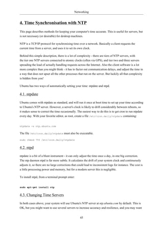 Networking


4. Time Synchronisation with NTP
This page describes methods for keeping your computer's time accurate. This is useful for servers, but
is not necessary (or desirable) for desktop machines.

NTP is a TCP/IP protocol for synchronising time over a network. Basically a client requests the
current time from a server, and uses it to set its own clock.

Behind this simple description, there is a lot of complexity - there are tiers of NTP servers, with
the tier one NTP servers connected to atomic clocks (often via GPS), and tier two and three servers
spreading the load of actually handling requests across the Internet. Also the client software is a lot
more complex than you might think - it has to factor out communication delays, and adjust the time in
a way that does not upset all the other processes that run on the server. But luckily all that complexity
is hidden from you!

Ubuntu has two ways of automatically setting your time: ntpdate and ntpd.

4.1. ntpdate

Ubuntu comes with ntpdate as standard, and will run it once at boot time to set up your time according
to Ubuntu's NTP server. However, a server's clock is likely to drift considerably between reboots, so
it makes sense to correct the time occasionally. The easiest way to do this is to get cron to run ntpdate
every day. With your favorite editor, as root, create a file /etc/cron.daily/ntpdate containing:


ntpdate -s ntp.ubuntu.com


The file /etc/cron.daily/ntpdate must also be executable.

sudo chmod 755 /etc/cron.daily/ntpdate


4.2. ntpd

ntpdate is a bit of a blunt instrument - it can only adjust the time once a day, in one big correction.
The ntp daemon ntpd is far more subtle. It calculates the drift of your system clock and continuously
adjusts it, so there are no large corrections that could lead to inconsistent logs for instance. The cost is
a little processing power and memory, but for a modern server this is negligible.

To install ntpd, from a terminal prompt enter:


sudo apt-get install ntp


4.3. Changing Time Servers

In both cases above, your system will use Ubuntu's NTP server at ntp.ubuntu.com by default. This is
OK, but you might want to use several servers to increase accuracy and resilience, and you may want


                                                     45
 