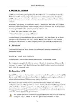 Network Authentication


1. OpenLDAP Server
LDAP is an acronym for Lightweight Directory Access Protocol, it is a simplified version of the
X.500 protocol. The directory setup in this section will be used for authentication. Nevertheless,
LDAP can be used in numerous ways: authentication, shared directory (for mail clients), address
book, etc.

To describe LDAP quickly, all information is stored in a tree structure. With OpenLDAP you have
freedom to determine the directory arborescence (the Directory Information Tree: the DIT) yourself.
We will begin with a basic tree containing two nodes below the root:
• "People" node where your users will be stored
• "Groups" node where your groups will be stored

Before beginning, you should determine what the root of your LDAP directory will be. By default,
your tree will be determined by your Fully Qualified Domain Name (FQDN). If your domain is
example.com (which we will use in this example), your root node will be dc=example,dc=com.

1.1. Installation

First, install the OpenLDAP server daemon slapd and ldap-utils, a package containing LDAP
management utilities:


sudo apt-get install slapd ldap-utils


By default slapd is configured with minimal options needed to run the slapd daemon.

The configuration example in the following sections will match the domain name of the server. For
example, if the machine's Fully Qualified Domain Name (FQDN) is ldap.example.com, the default
suffix will be dc=example,dc=com.

1.2. Populating LDAP

OpenLDAP uses a separate directory which contains the cn=config Directory Information Tree (DIT).
The cn=config DIT is used to dynamically configure the slapd daemon, allowing the modification of
schema definitions, indexes, ACLs, etc without stopping the service.

The backend cn=config directory has only a minimal configuration and will need additional
configuration options in order to populate the frontend directory. The frontend will be populated with
a "classical" scheme that will be compatible with address book applications and with Unix Posix
accounts. Posix accounts will allow authentication to various applications, such as web applications,
email Mail Transfer Agent (MTA) applications, etc.

         For external applications to authenticate using LDAP they will each need to be specifically
         configured to do so. Refer to the individual application documentation for details.


                                                  55
 