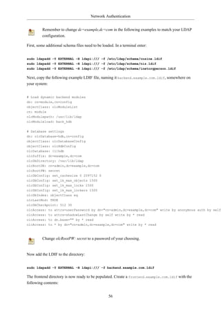 Network Authentication


         Remember to change dc=example,dc=com in the following examples to match your LDAP
         configuration.

First, some additional schema files need to be loaded. In a terminal enter:


sudo ldapadd -Y EXTERNAL -H ldapi:/// -f /etc/ldap/schema/cosine.ldif
sudo ldapadd -Y EXTERNAL -H ldapi:/// -f /etc/ldap/schema/nis.ldif
sudo ldapadd -Y EXTERNAL -H ldapi:/// -f /etc/ldap/schema/inetorgperson.ldif

Next, copy the following example LDIF file, naming it backend.example.com.ldif, somewhere on
your system:


# Load dynamic backend modules
dn: cn=module,cn=config
objectClass: olcModuleList
cn: module
olcModulepath: /usr/lib/ldap
olcModuleload: back_hdb

# Database settings
dn: olcDatabase=hdb,cn=config
objectClass: olcDatabaseConfig
objectClass: olcHdbConfig
olcDatabase: {1}hdb
olcSuffix: dc=example,dc=com
olcDbDirectory: /var/lib/ldap
olcRootDN: cn=admin,dc=example,dc=com
olcRootPW: secret
olcDbConfig: set_cachesize 0 2097152 0
olcDbConfig: set_lk_max_objects 1500
olcDbConfig: set_lk_max_locks 1500
olcDbConfig: set_lk_max_lockers 1500
olcDbIndex: objectClass eq
olcLastMod: TRUE
olcDbCheckpoint: 512 30
olcAccess: to attrs=userPassword by dn="cn=admin,dc=example,dc=com" write by anonymous auth by self
olcAccess: to attrs=shadowLastChange by self write by * read
olcAccess: to dn.base="" by * read
olcAccess: to * by dn="cn=admin,dc=example,dc=com" write by * read



         Change olcRootPW: secret to a password of your choosing.


Now add the LDIF to the directory:


sudo ldapadd -Y EXTERNAL -H ldapi:/// -f backend.example.com.ldif

The frontend directory is now ready to be populated. Create a frontend.example.com.ldif with the
following contents:


                                                   56
 