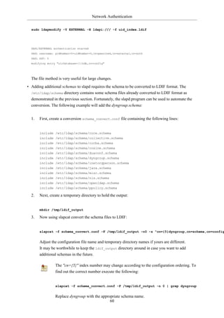 Network Authentication


  sudo ldapmodify -Y EXTERNAL -H ldapi:/// -f uid_index.ldif




  SASL/EXTERNAL authentication started
  SASL username: gidNumber=0+uidNumber=0,cn=peercred,cn=external,cn=auth
  SASL SSF: 0
  modifying entry "olcDatabase={1}hdb,cn=config"




  The file method is very useful for large changes.
• Adding additional schemas to slapd requires the schema to be converted to LDIF format. The
  /etc/ldap/schema directory contains some schema files already converted to LDIF format as
  demonstrated in the previous section. Fortunately, the slapd program can be used to automate the
  conversion. The following example will add the dyngroup.schema:


  1.   First, create a conversion schema_convert.conf file containing the following lines:


       include /etc/ldap/schema/core.schema
       include /etc/ldap/schema/collective.schema
       include /etc/ldap/schema/corba.schema
       include /etc/ldap/schema/cosine.schema
       include /etc/ldap/schema/duaconf.schema
       include /etc/ldap/schema/dyngroup.schema
       include /etc/ldap/schema/inetorgperson.schema
       include /etc/ldap/schema/java.schema
       include /etc/ldap/schema/misc.schema
       include /etc/ldap/schema/nis.schema
       include /etc/ldap/schema/openldap.schema
       include /etc/ldap/schema/ppolicy.schema

  2.   Next, create a temporary directory to hold the output:


       mkdir /tmp/ldif_output

  3.   Now using slapcat convert the schema files to LDIF:


       slapcat -f schema_convert.conf -F /tmp/ldif_output -n0 -s "cn={5}dyngroup,cn=schema,cn=config


       Adjust the configuration file name and temporary directory names if yours are different.
       It may be worthwhile to keep the ldif_output directory around in case you want to add
       additional schemas in the future.

                 The "cn={5}" index number may change according to the configuration ordering. To
                 find out the correct number execute the following:


                 slapcat -f schema_convert.conf -F /tmp/ldif_output -n 0 | grep dyngroup


                 Replace dyngroup with the appropriate schema name.
                                                60
 