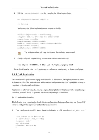 Network Authentication


     4.     Edit the /tmp/cn=dyngroup.ldif file, changing the following attributes:


            dn: cn=dyngroup,cn=schema,cn=config
            ...
            cn: dyngroup


            And remove the following lines from the bottom of the file:


            structuralObjectClass: olcSchemaConfig
            entryUUID: 10dae0ea-0760-102d-80d3-f9366b7f7757
            creatorsName: cn=config
            createTimestamp: 20080826021140Z
            entryCSN: 20080826021140.791425Z#000000#000#000000
            modifiersName: cn=config
            modifyTimestamp: 20080826021140Z


                     The attribute values will vary, just be sure the attributes are removed.


     5.     Finally, using the ldapadd utility, add the new schema to the directory:


            sudo ldapadd -Y EXTERNAL -H ldapi:/// -f /tmp/cn=dyngroup.ldif


     There should now be a dn: cn={4}dyngroup,cn=schema,cn=config entry in the cn=config tree.

1.4. LDAP Replication

LDAP often quickly becomes a highly critical service to the network. Multiple systems will come
to depend on LDAP for authentication, authorization, configuration, etc. It is a good idea to setup a
redundant system through replication.

Replication is achieved using the Syncrepl engine. Syncrepl allows the changes to be synced using a
consumer, provider model. A provider sends directory changes to consumers.

1.4.1. Provider Configuration

The following is an example of a Single-Master configuration. In this configuration one OpenLDAP
server is configured as a provider and another as a consumer.

1.        First, configure the provider server. Copy the following to a file named provider_sync.ldif:


          # Add indexes to the frontend db.
          dn: olcDatabase={1}hdb,cn=config
          changetype: modify
          add: olcDbIndex
          olcDbIndex: entryCSN eq
          -


                                                       61
 
