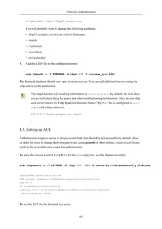 Network Authentication


     olcUpdateRef: ldap://ldap01.example.com


     You will probably want to change the following attributes:
     • ldap01.example.com to your server's hostname.
     • binddn
     • credentials
     • searchbase
     • olcUpdateRef:
4.   Add the LDIF file to the configuration tree:


     sudo ldapadd -c -Y EXTERNAL -H ldapi:/// -f consumer_sync.ldif


The frontend database should now sync between servers. You can add additional servers using the
steps above as the need arises.

         The slapd daemon will send log information to /var/log/syslog by default. So if all does
         not go well check there for errors and other troubleshooting information. Also, be sure that
         each server knows it's Fully Qualified Domain Name (FQDN). This is configured in /etc/
         hosts with a line similar to:

         127.0.0.1 ldap01.example.com ldap01

         .

1.5. Setting up ACL

Authentication requires access to the password field, that should be not accessible by default. Also,
in order for users to change their own password, using passwd or other utilities, shadowLastChange
needs to be accessible once a user has authenticated.

To view the Access Control List (ACL) for the cn=config tree, use the ldapsearch utility:


sudo ldapsearch -c -Y EXTERNAL -H ldapi:///              -LLL -b cn=config olcDatabase=config olcAccess



SASL/EXTERNAL authentication started
SASL username: gidNumber=0+uidNumber=0,cn=peercred,cn=external,cn=auth
SASL SSF: 0
dn: olcDatabase={0}config,cn=config
olcAccess: {0}to * by dn.exact=gidNumber=0+uidNumber=0,cn=peercred,cn=external
 ,cn=auth manage by * break




To see the ACL for the frontend tree enter:



                                                    65
 