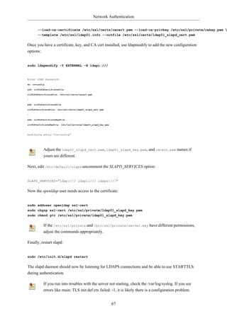 Network Authentication


        --load-ca-certificate /etc/ssl/certs/cacert.pem --load-ca-privkey /etc/ssl/private/cakey.pem 
        --template /etc/ssl/ldap01.info --outfile /etc/ssl/certs/ldap01_slapd_cert.pem


Once you have a certificate, key, and CA cert installed, use ldapmodify to add the new configuration
options:


sudo ldapmodify -Y EXTERNAL -H ldapi:///



Enter LDAP Password:
dn: cn=config

add: olcTLSCACertificateFile

olcTLSCACertificateFile: /etc/ssl/certs/cacert.pem

-

add: olcTLSCertificateFile

olcTLSCertificateFile: /etc/ssl/certs/ldap01_slapd_cert.pem

-

add: olcTLSCertificateKeyFile

olcTLSCertificateKeyFile: /etc/ssl/private/ldap01_slapd_key.pem



modifying entry "cn=config"




            Adjust the ldap01_slapd_cert.pem, ldap01_slapd_key.pem, and cacert.pem names if
            yours are different.

Next, edit /etc/default/slapd uncomment the SLAPD_SERVICES option:


SLAPD_SERVICES="ldap:/// ldapi:/// ldaps:///"


Now the openldap user needs access to the certificate:


sudo adduser openldap ssl-cert
sudo chgrp ssl-cert /etc/ssl/private/ldap01_slapd_key.pem
sudo chmod g+r /etc/ssl/private/ldap01_slapd_key.pem


            If the /etc/ssl/private and /etc/ssl/private/server.key have different permissions,
            adjust the commands appropriately.

Finally, restart slapd:


sudo /etc/init.d/slapd restart


The slapd daemon should now be listening for LDAPS connections and be able to use STARTTLS
during authentication.

            If you run into troubles with the server not starting, check the /var/log/syslog. If you see
            errors like main: TLS init def ctx failed: -1, it is likely there is a configuration problem.


                                                                  67
 