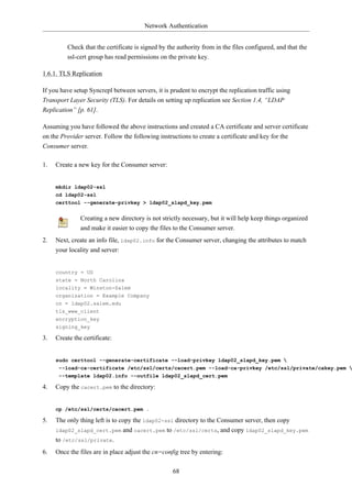 Network Authentication


         Check that the certificate is signed by the authority from in the files configured, and that the
         ssl-cert group has read permissions on the private key.

1.6.1. TLS Replication

If you have setup Syncrepl between servers, it is prudent to encrypt the replication traffic using
Transport Layer Security (TLS). For details on setting up replication see Section 1.4, “LDAP
Replication” [p. 61].

Assuming you have followed the above instructions and created a CA certificate and server certificate
on the Provider server. Follow the following instructions to create a certificate and key for the
Consumer server.

1.   Create a new key for the Consumer server:


     mkdir ldap02-ssl
     cd ldap02-ssl
     certtool --generate-privkey > ldap02_slapd_key.pem


               Creating a new directory is not strictly necessary, but it will help keep things organized
               and make it easier to copy the files to the Consumer server.
2.   Next, create an info file, ldap02.info for the Consumer server, changing the attributes to match
     your locality and server:


     country = US
     state = North Carolina
     locality = Winston-Salem
     organization = Example Company
     cn = ldap02.salem.edu
     tls_www_client
     encryption_key
     signing_key

3.   Create the certificate:


     sudo certtool --generate-certificate --load-privkey ldap02_slapd_key.pem 
      --load-ca-certificate /etc/ssl/certs/cacert.pem --load-ca-privkey /etc/ssl/private/cakey.pem 
      --template ldap02.info --outfile ldap02_slapd_cert.pem

4.   Copy the cacert.pem to the directory:


     cp /etc/ssl/certs/cacert.pem .

5.   The only thing left is to copy the ldap02-ssl directory to the Consumer server, then copy
     ldap02_slapd_cert.pem and cacert.pem to /etc/ssl/certs, and copy ldap02_slapd_key.pem
     to /etc/ssl/private.
6.   Once the files are in place adjust the cn=config tree by entering:

                                                   68
 