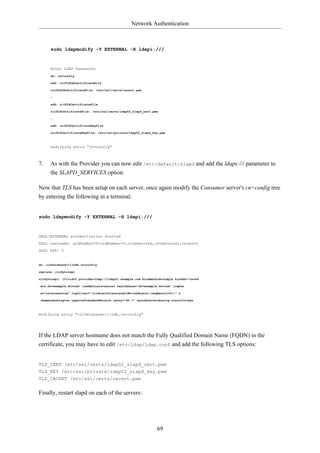 Network Authentication



      sudo ldapmodify -Y EXTERNAL -H ldapi:///



      Enter LDAP Password:
      dn: cn=config

      add: olcTLSCACertificateFile

      olcTLSCACertificateFile: /etc/ssl/certs/cacert.pem

      -

      add: olcTLSCertificateFile

      olcTLSCertificateFile: /etc/ssl/certs/ldap02_slapd_cert.pem

      -

      add: olcTLSCertificateKeyFile

      olcTLSCertificateKeyFile: /etc/ssl/private/ldap02_slapd_key.pem



      modifying entry "cn=config"



7.    As with the Provider you can now edit /etc/default/slapd and add the ldaps:/// parameter to
      the SLAPD_SERVICES option.

Now that TLS has been setup on each server, once again modify the Consumer server's cn=config tree
by entering the following in a terminal:


sudo ldapmodify -Y EXTERNAL -H ldapi:///



SASL/EXTERNAL authentication started
SASL username: gidNumber=0+uidNumber=0,cn=peercred,cn=external,cn=auth
SASL SSF: 0


dn: olcDatabase={1}hdb,cn=config

replace: olcSyncrepl

olcSyncrepl: {0}rid=0 provider=ldap://ldap01.example.com bindmethod=simple binddn="cn=ad

min,dc=example,dc=com" credentials=secret searchbase="dc=example,dc=com" logbas

e="cn=accesslog" logfilter="(&(objectClass=auditWriteObject)(reqResult=0))" s

chemachecking=on type=refreshAndPersist retry="60 +" syncdata=accesslog starttls=yes



modifying entry "olcDatabase={1}hdb,cn=config"




If the LDAP server hostname does not match the Fully Qualified Domain Name (FQDN) in the
certificate, you may have to edit /etc/ldap/ldap.conf and add the following TLS options:


TLS_CERT /etc/ssl/certs/ldap02_slapd_cert.pem
TLS_KEY /etc/ssl/private/ldap02_slapd_key.pem
TLS_CACERT /etc/ssl/certs/cacert.pem


Finally, restart slapd on each of the servers:




                                                                 69
 