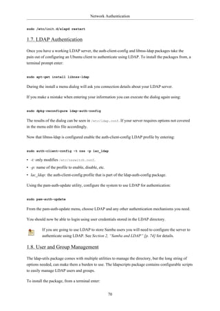 Network Authentication


sudo /etc/init.d/slapd restart


1.7. LDAP Authentication

Once you have a working LDAP server, the auth-client-config and libnss-ldap packages take the
pain out of configuring an Ubuntu client to authenticate using LDAP. To install the packages from, a
terminal prompt enter:


sudo apt-get install libnss-ldap


During the install a menu dialog will ask you connection details about your LDAP server.

If you make a mistake when entering your information you can execute the dialog again using:


sudo dpkg-reconfigure ldap-auth-config


The results of the dialog can be seen in /etc/ldap.conf. If your server requires options not covered
in the menu edit this file accordingly.

Now that libnss-ldap is configured enable the auth-client-config LDAP profile by entering:


sudo auth-client-config -t nss -p lac_ldap

• -t: only modifies /etc/nsswitch.conf.
• -p: name of the profile to enable, disable, etc.
• lac_ldap: the auth-client-config profile that is part of the ldap-auth-config package.

Using the pam-auth-update utility, configure the system to use LDAP for authentication:


sudo pam-auth-update


From the pam-auth-update menu, choose LDAP and any other authentication mechanisms you need.

You should now be able to login using user credentials stored in the LDAP directory.

         If you are going to use LDAP to store Samba users you will need to configure the server to
         authenticate using LDAP. See Section 2, “Samba and LDAP” [p. 74] for details.

1.8. User and Group Management

The ldap-utils package comes with multiple utilities to manage the directory, but the long string of
options needed, can make them a burden to use. The ldapscripts package contains configurable scripts
to easily manage LDAP users and groups.

To install the package, from a terminal enter:


                                                     70
 