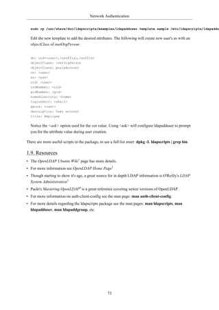 Network Authentication


  sudo cp /usr/share/doc/ldapscripts/examples/ldapadduser.template.sample /etc/ldapscripts/ldapaddu

  Edit the new template to add the desired attributes. The following will create new user's as with an
  objectClass of inetOrgPerson:


  dn: uid=<user>,<usuffix>,<suffix>
  objectClass: inetOrgPerson
  objectClass: posixAccount
  cn: <user>
  sn: <ask>
  uid: <user>
  uidNumber: <uid>
  gidNumber: <gid>
  homeDirectory: <home>
  loginShell: <shell>
  gecos: <user>
  description: User account
  title: Employee

  Notice the <ask> option used for the ssn value. Using <ask> will configure ldapadduser to prompt
  you for the attribute value during user creation.

There are more useful scripts in the package, to see a full list enter: dpkg -L ldapscripts | grep bin

1.9. Resources
• The OpenLDAP Ubuntu Wiki1 page has more details.
• For more information see OpenLDAP Home Page2
• Though starting to show it's age, a great source for in depth LDAP information is O'Reilly's LDAP
  System Administration3
• Packt's Mastering OpenLDAP4 is a great reference covering newer versions of OpenLDAP.
• For more information on auth-client-config see the man page: man auth-client-config.
• For more details regarding the ldapscripts package see the man pages: man ldapscripts, man
  ldapadduser, man ldapaddgroup, etc.




                                                   73
 