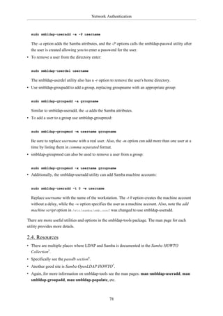 Network Authentication



  sudo smbldap-useradd -a -P username

  The -a option adds the Samba attributes, and the -P options calls the smbldap-passwd utility after
  the user is created allowing you to enter a password for the user.
• To remove a user from the directory enter:


  sudo smbldap-userdel username

  The smbldap-userdel utility also has a -r option to remove the user's home directory.
• Use smbldap-groupadd to add a group, replacing groupname with an appropriate group:


  sudo smbldap-groupadd -a groupname

  Similar to smbldap-useradd, the -a adds the Samba attributes.
• To add a user to a group use smbldap-groupmod:


  sudo smbldap-groupmod -m username groupname

  Be sure to replace username with a real user. Also, the -m option can add more than one user at a
  time by listing them in comma separated format.
• smbldap-groupmod can also be used to remove a user from a group:


  sudo smbldap-groupmod -x username groupname

• Additionally, the smbldap-useradd utility can add Samba machine accounts:


  sudo smbldap-useradd -t 0 -w username

  Replace username with the name of the workstation. The -t 0 option creates the machine account
  without a delay, while the -w option specifies the user as a machine account. Also, note the add
  machine script option in /etc/samba/smb.conf was changed to use smbldap-useradd.

There are more useful utilities and options in the smbldap-tools package. The man page for each
utility provides more details.

2.4. Resources
• There are multiple places where LDAP and Samba is documented in the Samba HOWTO
  Collection5.
• Specifically see the passdb section6.
• Another good site is Samba OpenLDAP HOWTO7.
• Again, for more information on smbldap-tools see the man pages: man smbldap-useradd, man
  smbldap-groupadd, man smbldap-populate, etc.



                                                   78
 