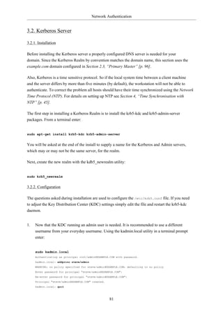 Network Authentication


3.2. Kerberos Server

3.2.1. Installation

Before installing the Kerberos server a properly configured DNS server is needed for your
domain. Since the Kerberos Realm by convention matches the domain name, this section uses the
example.com domain configured in Section 2.3, “Primary Master” [p. 96].

Also, Kerberos is a time sensitive protocol. So if the local system time between a client machine
and the server differs by more than five minutes (by default), the workstation will not be able to
authenticate. To correct the problem all hosts should have their time synchronized using the Network
Time Protocol (NTP). For details on setting up NTP see Section 4, “Time Synchronisation with
NTP” [p. 45].

The first step in installing a Kerberos Realm is to install the krb5-kdc and krb5-admin-server
packages. From a terminal enter:


sudo apt-get install krb5-kdc krb5-admin-server


You will be asked at the end of the install to supply a name for the Kerberos and Admin servers,
which may or may not be the same server, for the realm.

Next, create the new realm with the kdb5_newrealm utility:


sudo krb5_newrealm


3.2.2. Configuration

The questions asked during installation are used to configure the /etc/krb5.conf file. If you need
to adjust the Key Distribution Center (KDC) settings simply edit the file and restart the krb5-kdc
daemon.


1.   Now that the KDC running an admin user is needed. It is recommended to use a different
     username from your everyday username. Using the kadmin.local utility in a terminal prompt
     enter:


     sudo kadmin.local
     Authenticating as principal root/admin@EXAMPLE.COM with password.
     kadmin.local: addprinc steve/admin
     WARNING: no policy specified for steve/admin@EXAMPLE.COM; defaulting to no policy
     Enter password for principal "steve/admin@EXAMPLE.COM":
     Re-enter password for principal "steve/admin@EXAMPLE.COM":
     Principal "steve/admin@EXAMPLE.COM" created.
     kadmin.local: quit



                                                    81
 