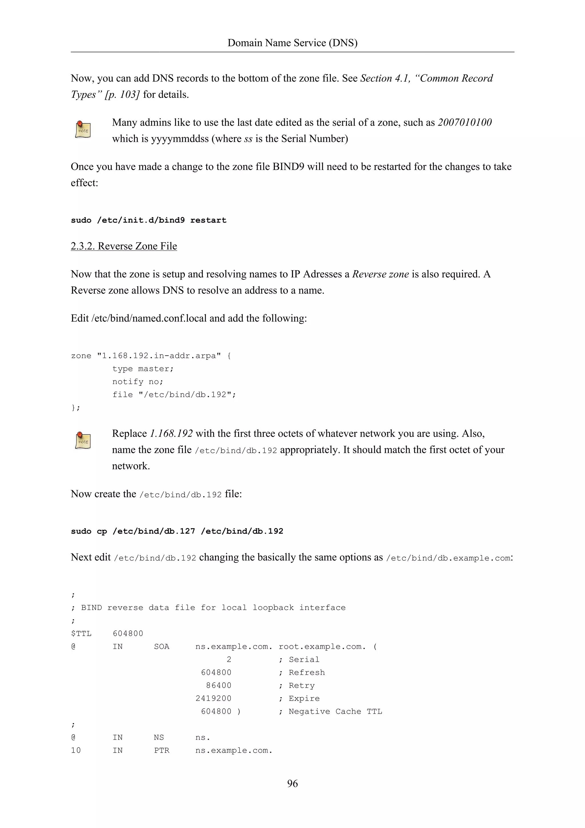 Domain Name Service (DNS)


Now, you can add DNS records to the bottom of the zone file. See Section 4.1, “Common Record
Types” [p. 103] for details.

         Many admins like to use the last date edited as the serial of a zone, such as 2007010100
         which is yyyymmddss (where ss is the Serial Number)

Once you have made a change to the zone file BIND9 will need to be restarted for the changes to take
effect:


sudo /etc/init.d/bind9 restart


2.3.2. Reverse Zone File

Now that the zone is setup and resolving names to IP Adresses a Reverse zone is also required. A
Reverse zone allows DNS to resolve an address to a name.

Edit /etc/bind/named.conf.local and add the following:


zone "1.168.192.in-addr.arpa" {
         type master;
         notify no;
         file "/etc/bind/db.192";
};


         Replace 1.168.192 with the first three octets of whatever network you are using. Also,
         name the zone file /etc/bind/db.192 appropriately. It should match the first octet of your
         network.

Now create the /etc/bind/db.192 file:


sudo cp /etc/bind/db.127 /etc/bind/db.192


Next edit /etc/bind/db.192 changing the basically the same options as /etc/bind/db.example.com:


;
; BIND reverse data file for local loopback interface
;
$TTL     604800
@        IN       SOA       ns.example.com. root.example.com. (
                                   2           ; Serial
                             604800            ; Refresh
                              86400            ; Retry
                            2419200            ; Expire
                             604800 )          ; Negative Cache TTL
;
@        IN       NS        ns.
10       IN       PTR       ns.example.com.


                                                 96
 