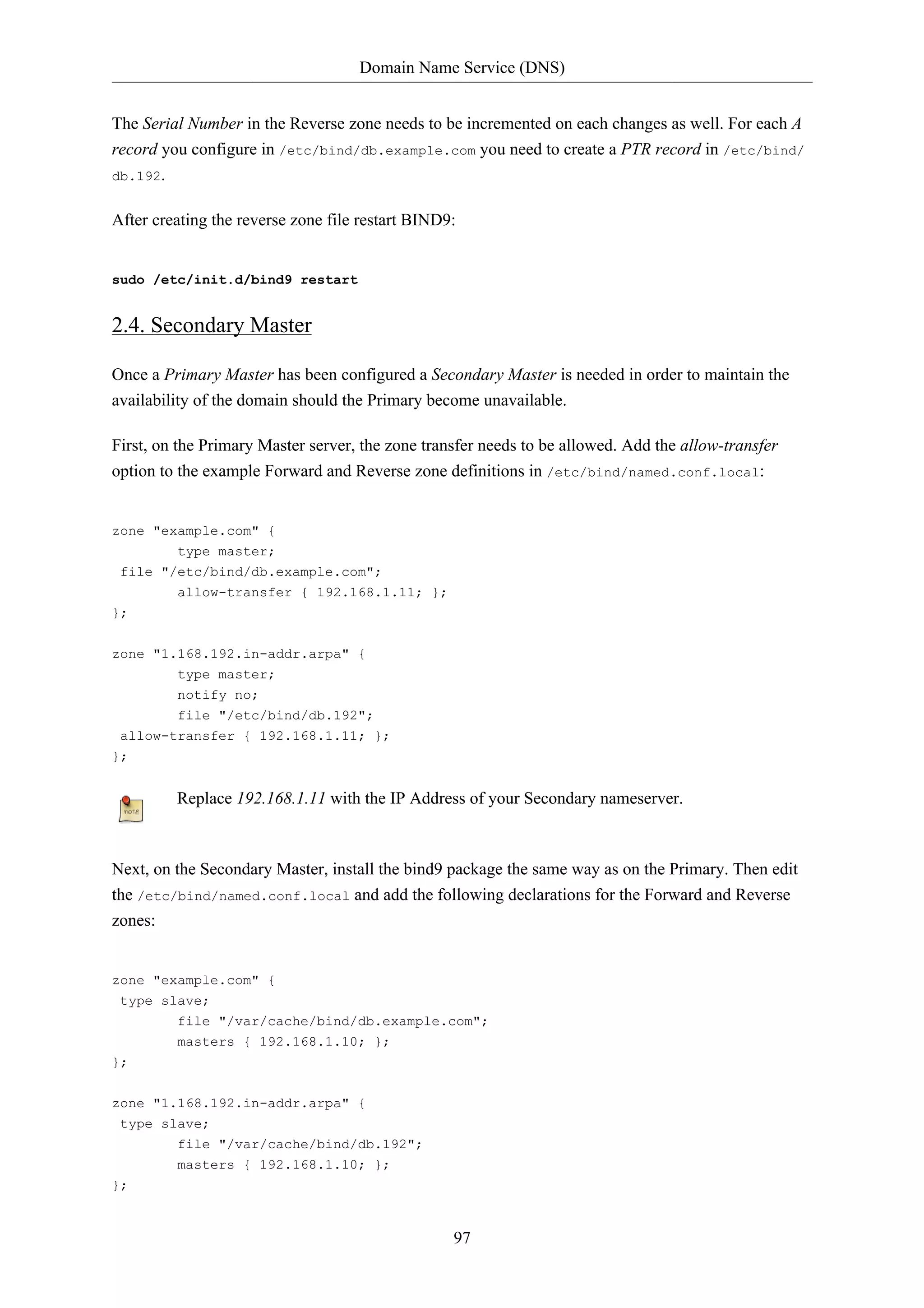 Domain Name Service (DNS)


The Serial Number in the Reverse zone needs to be incremented on each changes as well. For each A
record you configure in /etc/bind/db.example.com you need to create a PTR record in /etc/bind/
db.192.


After creating the reverse zone file restart BIND9:


sudo /etc/init.d/bind9 restart


2.4. Secondary Master

Once a Primary Master has been configured a Secondary Master is needed in order to maintain the
availability of the domain should the Primary become unavailable.

First, on the Primary Master server, the zone transfer needs to be allowed. Add the allow-transfer
option to the example Forward and Reverse zone definitions in /etc/bind/named.conf.local:


zone "example.com" {
        type master;
 file "/etc/bind/db.example.com";
         allow-transfer { 192.168.1.11; };
};

zone "1.168.192.in-addr.arpa" {
         type master;
         notify no;
         file "/etc/bind/db.192";
 allow-transfer { 192.168.1.11; };
};


         Replace 192.168.1.11 with the IP Address of your Secondary nameserver.



Next, on the Secondary Master, install the bind9 package the same way as on the Primary. Then edit
the /etc/bind/named.conf.local and add the following declarations for the Forward and Reverse
zones:


zone "example.com" {
 type slave;
         file "/var/cache/bind/db.example.com";
         masters { 192.168.1.10; };
};


zone "1.168.192.in-addr.arpa" {
 type slave;
         file "/var/cache/bind/db.192";
         masters { 192.168.1.10; };
};


                                                  97
 