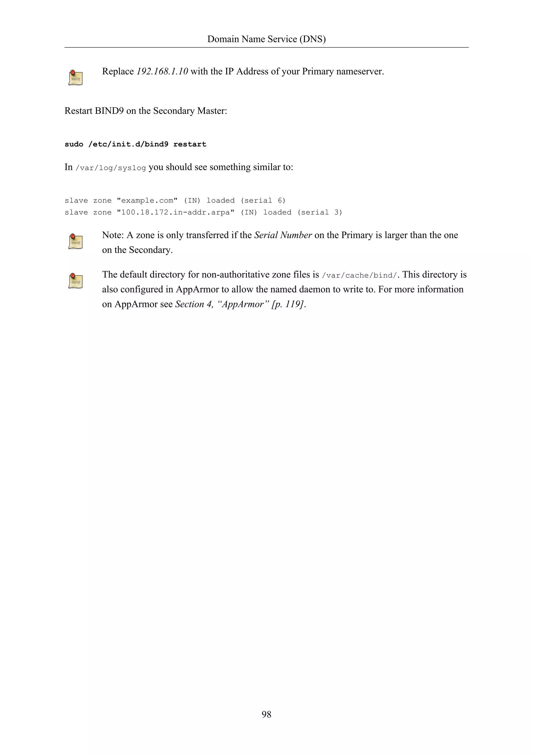 Domain Name Service (DNS)


         Replace 192.168.1.10 with the IP Address of your Primary nameserver.


Restart BIND9 on the Secondary Master:


sudo /etc/init.d/bind9 restart

In /var/log/syslog you should see something similar to:


slave zone "example.com" (IN) loaded (serial 6)
slave zone "100.18.172.in-addr.arpa" (IN) loaded (serial 3)

         Note: A zone is only transferred if the Serial Number on the Primary is larger than the one
         on the Secondary.

         The default directory for non-authoritative zone files is /var/cache/bind/. This directory is
         also configured in AppArmor to allow the named daemon to write to. For more information
         on AppArmor see Section 4, “AppArmor” [p. 119].




                                                 98
 