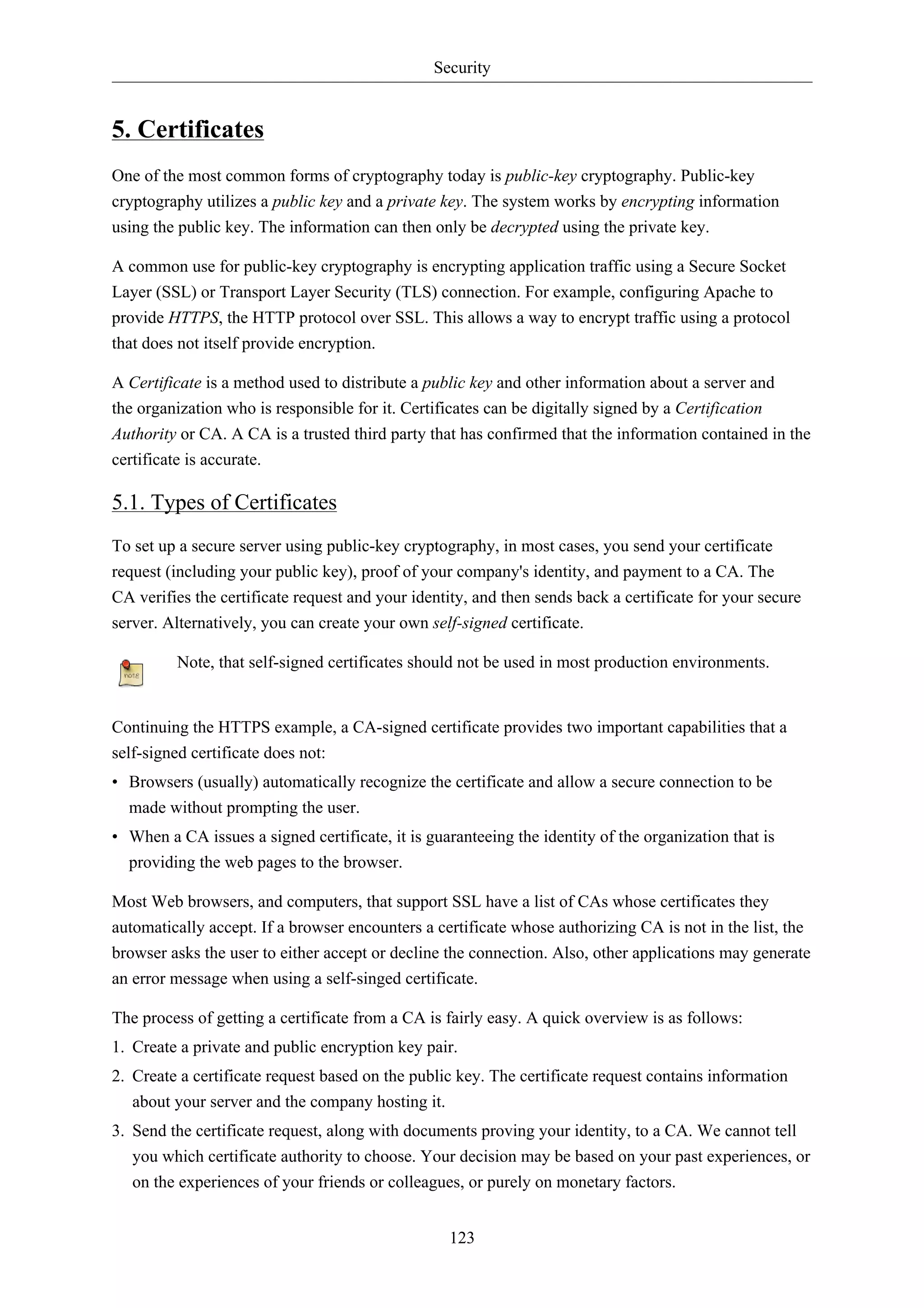 Security


5. Certificates
One of the most common forms of cryptography today is public-key cryptography. Public-key
cryptography utilizes a public key and a private key. The system works by encrypting information
using the public key. The information can then only be decrypted using the private key.

A common use for public-key cryptography is encrypting application traffic using a Secure Socket
Layer (SSL) or Transport Layer Security (TLS) connection. For example, configuring Apache to
provide HTTPS, the HTTP protocol over SSL. This allows a way to encrypt traffic using a protocol
that does not itself provide encryption.

A Certificate is a method used to distribute a public key and other information about a server and
the organization who is responsible for it. Certificates can be digitally signed by a Certification
Authority or CA. A CA is a trusted third party that has confirmed that the information contained in the
certificate is accurate.

5.1. Types of Certificates
To set up a secure server using public-key cryptography, in most cases, you send your certificate
request (including your public key), proof of your company's identity, and payment to a CA. The
CA verifies the certificate request and your identity, and then sends back a certificate for your secure
server. Alternatively, you can create your own self-signed certificate.

         Note, that self-signed certificates should not be used in most production environments.


Continuing the HTTPS example, a CA-signed certificate provides two important capabilities that a
self-signed certificate does not:
• Browsers (usually) automatically recognize the certificate and allow a secure connection to be
  made without prompting the user.
• When a CA issues a signed certificate, it is guaranteeing the identity of the organization that is
  providing the web pages to the browser.

Most Web browsers, and computers, that support SSL have a list of CAs whose certificates they
automatically accept. If a browser encounters a certificate whose authorizing CA is not in the list, the
browser asks the user to either accept or decline the connection. Also, other applications may generate
an error message when using a self-singed certificate.

The process of getting a certificate from a CA is fairly easy. A quick overview is as follows:
1. Create a private and public encryption key pair.
2. Create a certificate request based on the public key. The certificate request contains information
   about your server and the company hosting it.
3. Send the certificate request, along with documents proving your identity, to a CA. We cannot tell
   you which certificate authority to choose. Your decision may be based on your past experiences, or
   on the experiences of your friends or colleagues, or purely on monetary factors.


                                                  123
 
