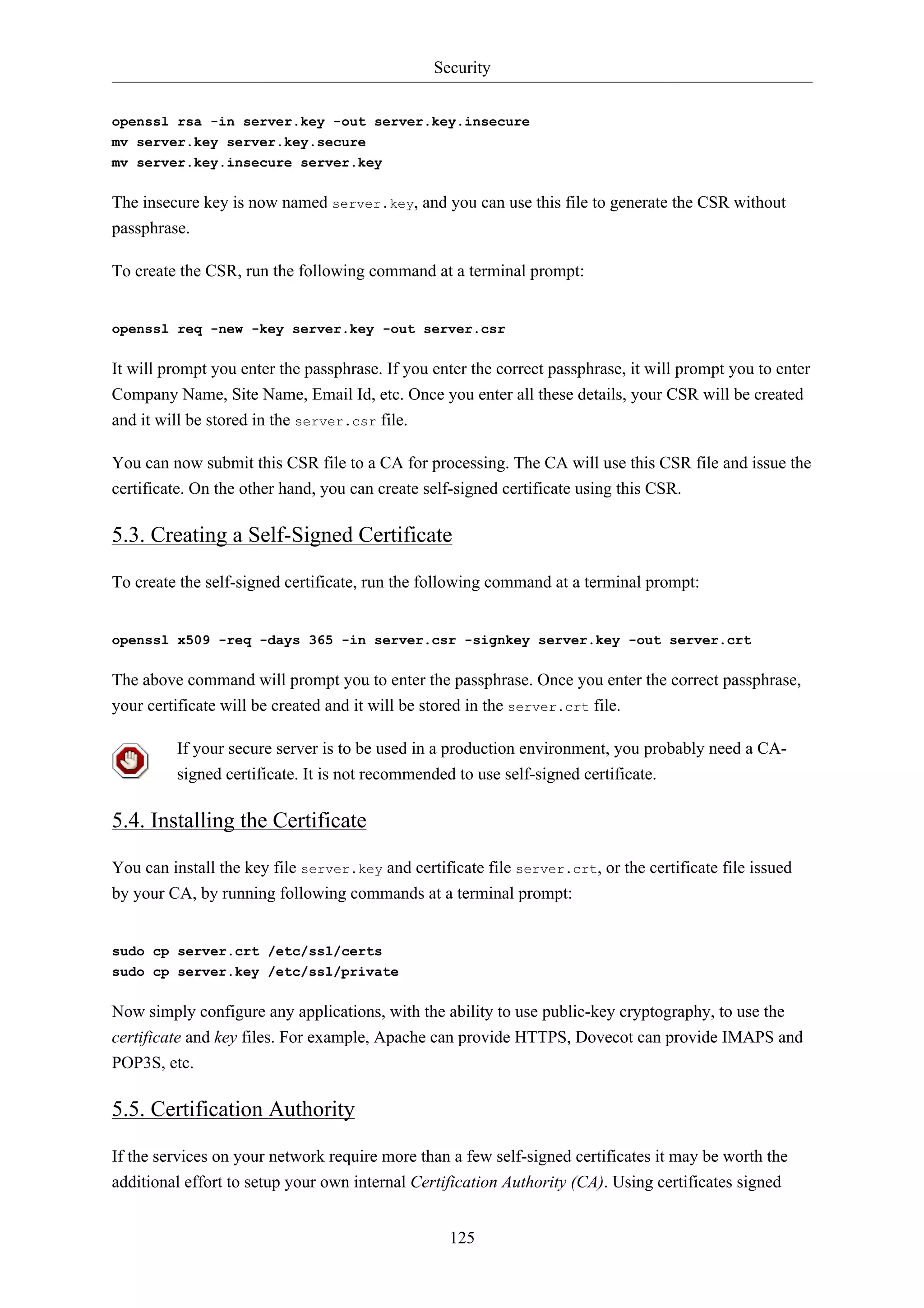 Security


openssl rsa -in server.key -out server.key.insecure
mv server.key server.key.secure
mv server.key.insecure server.key


The insecure key is now named server.key, and you can use this file to generate the CSR without
passphrase.

To create the CSR, run the following command at a terminal prompt:


openssl req -new -key server.key -out server.csr


It will prompt you enter the passphrase. If you enter the correct passphrase, it will prompt you to enter
Company Name, Site Name, Email Id, etc. Once you enter all these details, your CSR will be created
and it will be stored in the server.csr file.

You can now submit this CSR file to a CA for processing. The CA will use this CSR file and issue the
certificate. On the other hand, you can create self-signed certificate using this CSR.

5.3. Creating a Self-Signed Certificate

To create the self-signed certificate, run the following command at a terminal prompt:


openssl x509 -req -days 365 -in server.csr -signkey server.key -out server.crt


The above command will prompt you to enter the passphrase. Once you enter the correct passphrase,
your certificate will be created and it will be stored in the server.crt file.

         If your secure server is to be used in a production environment, you probably need a CA-
         signed certificate. It is not recommended to use self-signed certificate.

5.4. Installing the Certificate

You can install the key file server.key and certificate file server.crt, or the certificate file issued
by your CA, by running following commands at a terminal prompt:


sudo cp server.crt /etc/ssl/certs
sudo cp server.key /etc/ssl/private


Now simply configure any applications, with the ability to use public-key cryptography, to use the
certificate and key files. For example, Apache can provide HTTPS, Dovecot can provide IMAPS and
POP3S, etc.

5.5. Certification Authority

If the services on your network require more than a few self-signed certificates it may be worth the
additional effort to setup your own internal Certification Authority (CA). Using certificates signed


                                                   125
 