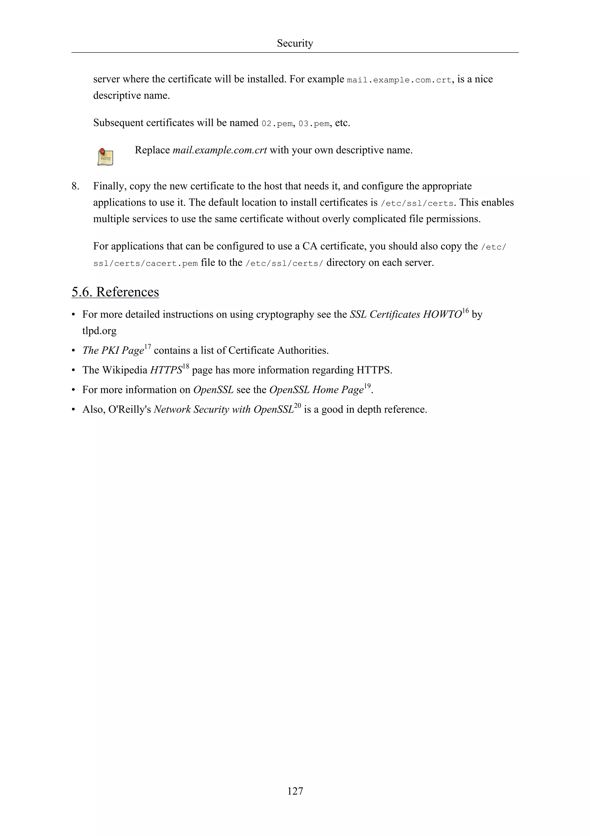 Security


     server where the certificate will be installed. For example mail.example.com.crt, is a nice
     descriptive name.

     Subsequent certificates will be named 02.pem, 03.pem, etc.

              Replace mail.example.com.crt with your own descriptive name.


8.   Finally, copy the new certificate to the host that needs it, and configure the appropriate
     applications to use it. The default location to install certificates is /etc/ssl/certs. This enables
     multiple services to use the same certificate without overly complicated file permissions.

     For applications that can be configured to use a CA certificate, you should also copy the /etc/
     ssl/certs/cacert.pem file to the /etc/ssl/certs/ directory on each server.


5.6. References
• For more detailed instructions on using cryptography see the SSL Certificates HOWTO16 by
  tlpd.org
• The PKI Page17 contains a list of Certificate Authorities.
• The Wikipedia HTTPS18 page has more information regarding HTTPS.
• For more information on OpenSSL see the OpenSSL Home Page19.
• Also, O'Reilly's Network Security with OpenSSL20 is a good in depth reference.




                                                   127
 