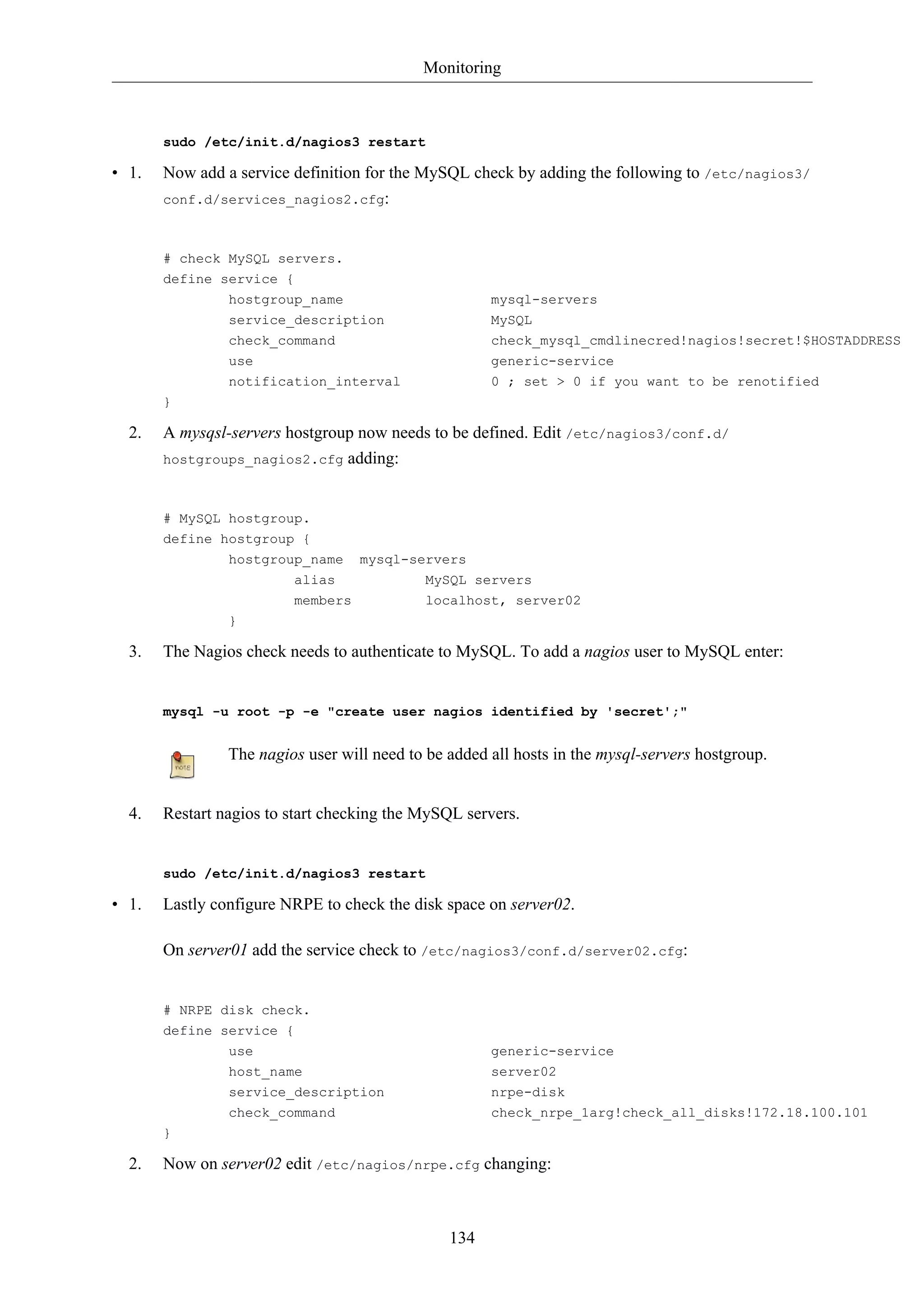 Monitoring



       sudo /etc/init.d/nagios3 restart

• 1.   Now add a service definition for the MySQL check by adding the following to /etc/nagios3/
       conf.d/services_nagios2.cfg:



       # check MySQL servers.
       define service {
               hostgroup_name                         mysql-servers
               service_description                    MySQL
                check_command                         check_mysql_cmdlinecred!nagios!secret!$HOSTADDRESS
                use                                   generic-service
                notification_interval                 0 ; set > 0 if you want to be renotified
       }

  2.   A mysqsl-servers hostgroup now needs to be defined. Edit /etc/nagios3/conf.d/
       hostgroups_nagios2.cfg adding:



       # MySQL hostgroup.
       define hostgroup {
                hostgroup_name     mysql-servers
                        alias              MySQL servers
                         members            localhost, server02
                }

  3.   The Nagios check needs to authenticate to MySQL. To add a nagios user to MySQL enter:


       mysql -u root -p -e "create user nagios identified by 'secret';"


                The nagios user will need to be added all hosts in the mysql-servers hostgroup.


  4.   Restart nagios to start checking the MySQL servers.


       sudo /etc/init.d/nagios3 restart

• 1.   Lastly configure NRPE to check the disk space on server02.

       On server01 add the service check to /etc/nagios3/conf.d/server02.cfg:


       # NRPE disk check.
       define service {
                use                                   generic-service
                host_name                             server02
                service_description                   nrpe-disk
                check_command                         check_nrpe_1arg!check_all_disks!172.18.100.101
       }

  2.   Now on server02 edit /etc/nagios/nrpe.cfg changing:



                                                134
 