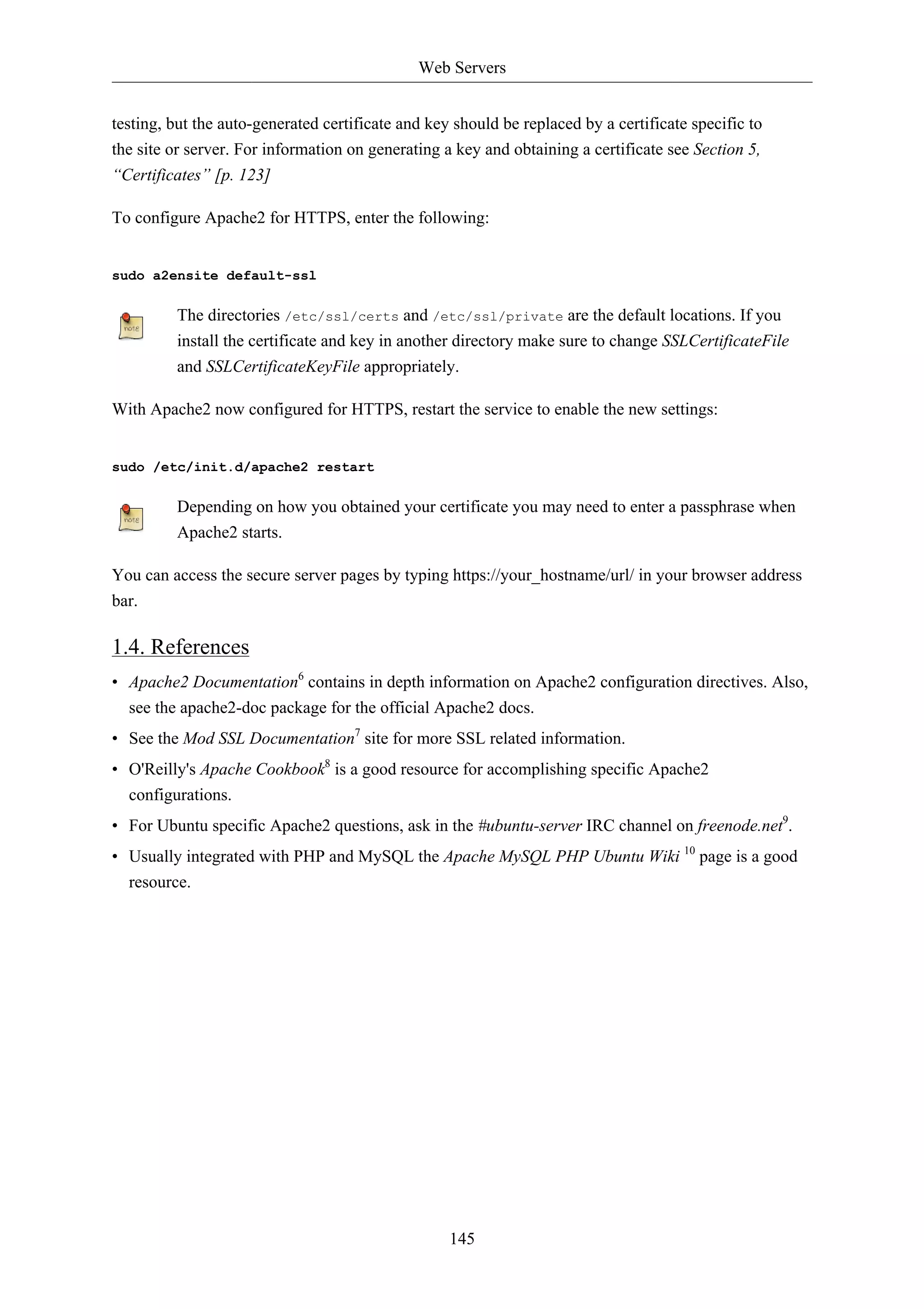 Web Servers


testing, but the auto-generated certificate and key should be replaced by a certificate specific to
the site or server. For information on generating a key and obtaining a certificate see Section 5,
“Certificates” [p. 123]

To configure Apache2 for HTTPS, enter the following:


sudo a2ensite default-ssl

         The directories /etc/ssl/certs and /etc/ssl/private are the default locations. If you
         install the certificate and key in another directory make sure to change SSLCertificateFile
         and SSLCertificateKeyFile appropriately.

With Apache2 now configured for HTTPS, restart the service to enable the new settings:


sudo /etc/init.d/apache2 restart

         Depending on how you obtained your certificate you may need to enter a passphrase when
         Apache2 starts.

You can access the secure server pages by typing https://your_hostname/url/ in your browser address
bar.

1.4. References
• Apache2 Documentation6 contains in depth information on Apache2 configuration directives. Also,
  see the apache2-doc package for the official Apache2 docs.
• See the Mod SSL Documentation7 site for more SSL related information.
• O'Reilly's Apache Cookbook8 is a good resource for accomplishing specific Apache2
  configurations.
• For Ubuntu specific Apache2 questions, ask in the #ubuntu-server IRC channel on freenode.net9.
• Usually integrated with PHP and MySQL the Apache MySQL PHP Ubuntu Wiki 10 page is a good
  resource.




                                                   145
 