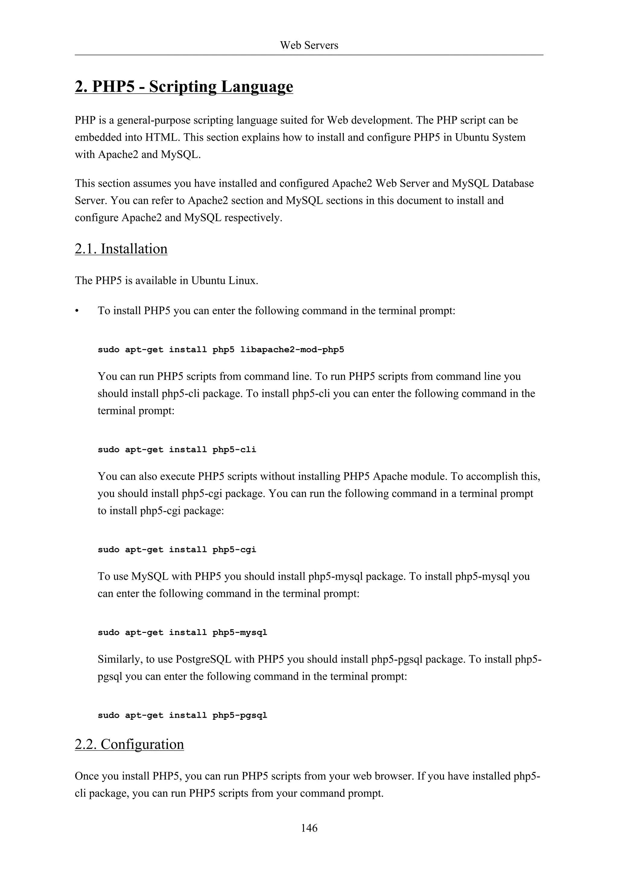 Web Servers


2. PHP5 - Scripting Language
PHP is a general-purpose scripting language suited for Web development. The PHP script can be
embedded into HTML. This section explains how to install and configure PHP5 in Ubuntu System
with Apache2 and MySQL.

This section assumes you have installed and configured Apache2 Web Server and MySQL Database
Server. You can refer to Apache2 section and MySQL sections in this document to install and
configure Apache2 and MySQL respectively.

2.1. Installation

The PHP5 is available in Ubuntu Linux.

•   To install PHP5 you can enter the following command in the terminal prompt:


    sudo apt-get install php5 libapache2-mod-php5


    You can run PHP5 scripts from command line. To run PHP5 scripts from command line you
    should install php5-cli package. To install php5-cli you can enter the following command in the
    terminal prompt:


    sudo apt-get install php5-cli


    You can also execute PHP5 scripts without installing PHP5 Apache module. To accomplish this,
    you should install php5-cgi package. You can run the following command in a terminal prompt
    to install php5-cgi package:


    sudo apt-get install php5-cgi


    To use MySQL with PHP5 you should install php5-mysql package. To install php5-mysql you
    can enter the following command in the terminal prompt:


    sudo apt-get install php5-mysql


    Similarly, to use PostgreSQL with PHP5 you should install php5-pgsql package. To install php5-
    pgsql you can enter the following command in the terminal prompt:


    sudo apt-get install php5-pgsql


2.2. Configuration

Once you install PHP5, you can run PHP5 scripts from your web browser. If you have installed php5-
cli package, you can run PHP5 scripts from your command prompt.


                                                146
 