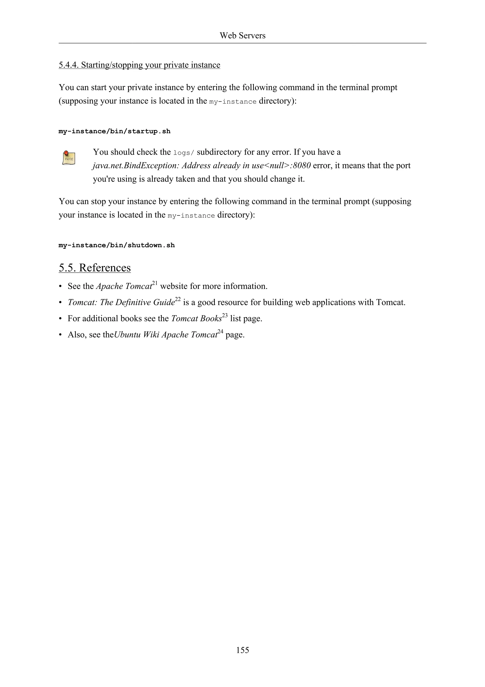 Web Servers


5.4.4. Starting/stopping your private instance

You can start your private instance by entering the following command in the terminal prompt
(supposing your instance is located in the my-instance directory):


my-instance/bin/startup.sh

         You should check the logs/ subdirectory for any error. If you have a
         java.net.BindException: Address already in use<null>:8080 error, it means that the port
         you're using is already taken and that you should change it.

You can stop your instance by entering the following command in the terminal prompt (supposing
your instance is located in the my-instance directory):


my-instance/bin/shutdown.sh


5.5. References
• See the Apache Tomcat21 website for more information.
• Tomcat: The Definitive Guide22 is a good resource for building web applications with Tomcat.
• For additional books see the Tomcat Books23 list page.
• Also, see theUbuntu Wiki Apache Tomcat24 page.




                                                 155
 