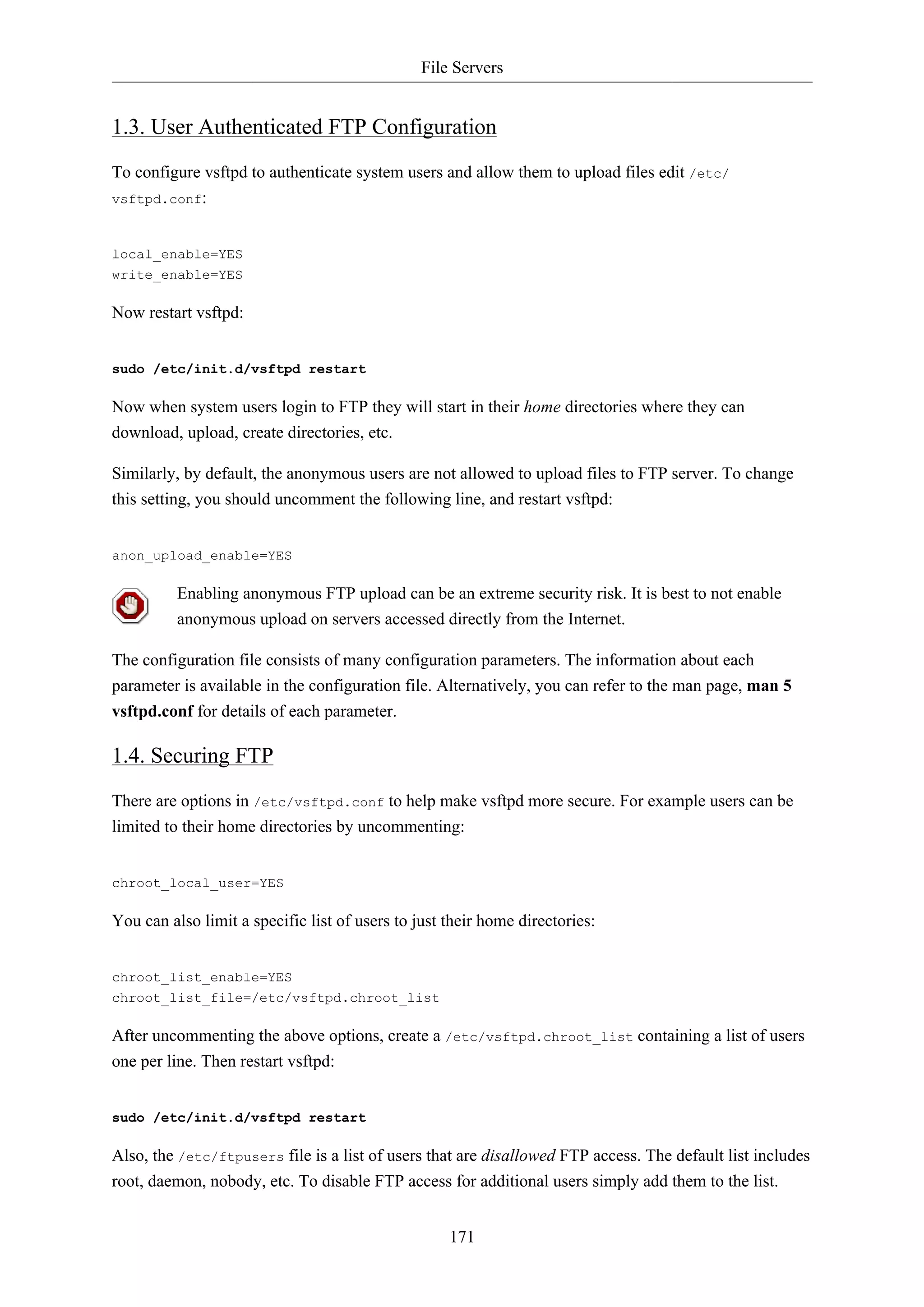 File Servers


1.3. User Authenticated FTP Configuration
To configure vsftpd to authenticate system users and allow them to upload files edit /etc/
vsftpd.conf:



local_enable=YES
write_enable=YES

Now restart vsftpd:


sudo /etc/init.d/vsftpd restart

Now when system users login to FTP they will start in their home directories where they can
download, upload, create directories, etc.

Similarly, by default, the anonymous users are not allowed to upload files to FTP server. To change
this setting, you should uncomment the following line, and restart vsftpd:


anon_upload_enable=YES

          Enabling anonymous FTP upload can be an extreme security risk. It is best to not enable
          anonymous upload on servers accessed directly from the Internet.

The configuration file consists of many configuration parameters. The information about each
parameter is available in the configuration file. Alternatively, you can refer to the man page, man 5
vsftpd.conf for details of each parameter.

1.4. Securing FTP
There are options in /etc/vsftpd.conf to help make vsftpd more secure. For example users can be
limited to their home directories by uncommenting:


chroot_local_user=YES

You can also limit a specific list of users to just their home directories:


chroot_list_enable=YES
chroot_list_file=/etc/vsftpd.chroot_list

After uncommenting the above options, create a /etc/vsftpd.chroot_list containing a list of users
one per line. Then restart vsftpd:


sudo /etc/init.d/vsftpd restart

Also, the /etc/ftpusers file is a list of users that are disallowed FTP access. The default list includes
root, daemon, nobody, etc. To disable FTP access for additional users simply add them to the list.


                                                    171
 