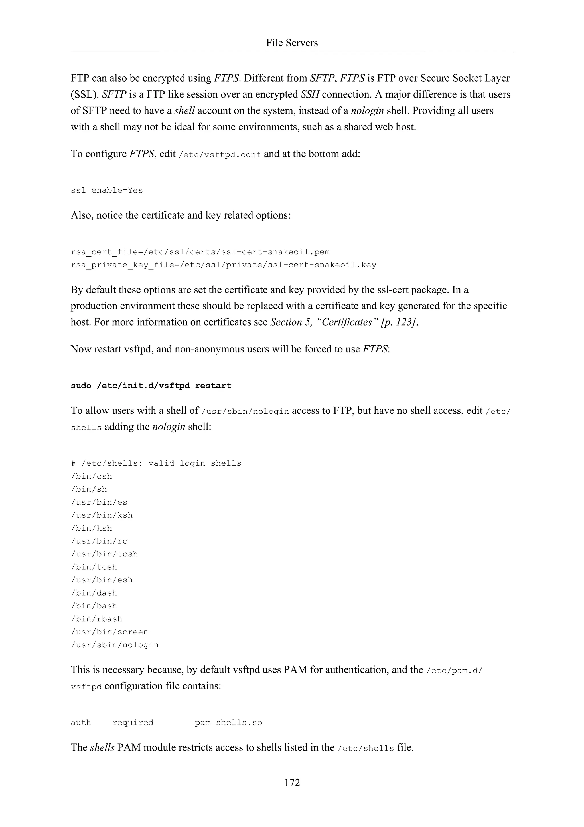 File Servers


FTP can also be encrypted using FTPS. Different from SFTP, FTPS is FTP over Secure Socket Layer
(SSL). SFTP is a FTP like session over an encrypted SSH connection. A major difference is that users
of SFTP need to have a shell account on the system, instead of a nologin shell. Providing all users
with a shell may not be ideal for some environments, such as a shared web host.

To configure FTPS, edit /etc/vsftpd.conf and at the bottom add:


ssl_enable=Yes

Also, notice the certificate and key related options:


rsa_cert_file=/etc/ssl/certs/ssl-cert-snakeoil.pem
rsa_private_key_file=/etc/ssl/private/ssl-cert-snakeoil.key

By default these options are set the certificate and key provided by the ssl-cert package. In a
production environment these should be replaced with a certificate and key generated for the specific
host. For more information on certificates see Section 5, “Certificates” [p. 123].

Now restart vsftpd, and non-anonymous users will be forced to use FTPS:


sudo /etc/init.d/vsftpd restart

To allow users with a shell of /usr/sbin/nologin access to FTP, but have no shell access, edit /etc/
shells adding the nologin shell:



# /etc/shells: valid login shells
/bin/csh
/bin/sh
/usr/bin/es
/usr/bin/ksh
/bin/ksh
/usr/bin/rc
/usr/bin/tcsh
/bin/tcsh
/usr/bin/esh
/bin/dash
/bin/bash
/bin/rbash
/usr/bin/screen
/usr/sbin/nologin

This is necessary because, by default vsftpd uses PAM for authentication, and the /etc/pam.d/
vsftpd configuration file contains:



auth     required            pam_shells.so

The shells PAM module restricts access to shells listed in the /etc/shells file.


                                                   172
 