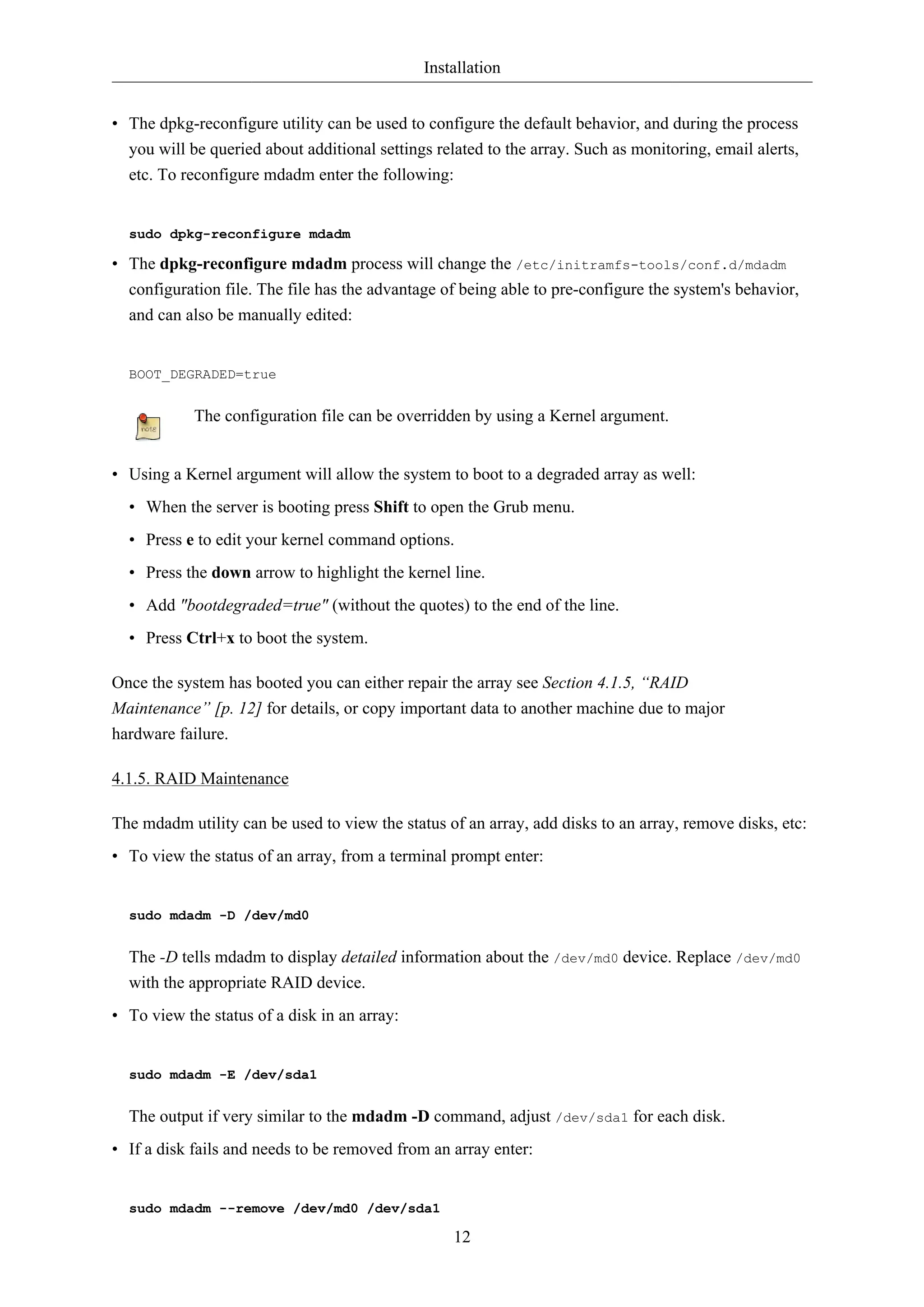 Installation


• The dpkg-reconfigure utility can be used to configure the default behavior, and during the process
  you will be queried about additional settings related to the array. Such as monitoring, email alerts,
  etc. To reconfigure mdadm enter the following:


  sudo dpkg-reconfigure mdadm

• The dpkg-reconfigure mdadm process will change the /etc/initramfs-tools/conf.d/mdadm
  configuration file. The file has the advantage of being able to pre-configure the system's behavior,
  and can also be manually edited:


  BOOT_DEGRADED=true


            The configuration file can be overridden by using a Kernel argument.


• Using a Kernel argument will allow the system to boot to a degraded array as well:
  • When the server is booting press Shift to open the Grub menu.
  • Press e to edit your kernel command options.
  • Press the down arrow to highlight the kernel line.
  • Add "bootdegraded=true" (without the quotes) to the end of the line.
  • Press Ctrl+x to boot the system.

Once the system has booted you can either repair the array see Section 4.1.5, “RAID
Maintenance” [p. 12] for details, or copy important data to another machine due to major
hardware failure.

4.1.5. RAID Maintenance

The mdadm utility can be used to view the status of an array, add disks to an array, remove disks, etc:
• To view the status of an array, from a terminal prompt enter:


  sudo mdadm -D /dev/md0


  The -D tells mdadm to display detailed information about the /dev/md0 device. Replace /dev/md0
  with the appropriate RAID device.
• To view the status of a disk in an array:


  sudo mdadm -E /dev/sda1


  The output if very similar to the mdadm -D command, adjust /dev/sda1 for each disk.
• If a disk fails and needs to be removed from an array enter:


  sudo mdadm --remove /dev/md0 /dev/sda1

                                                   12
 