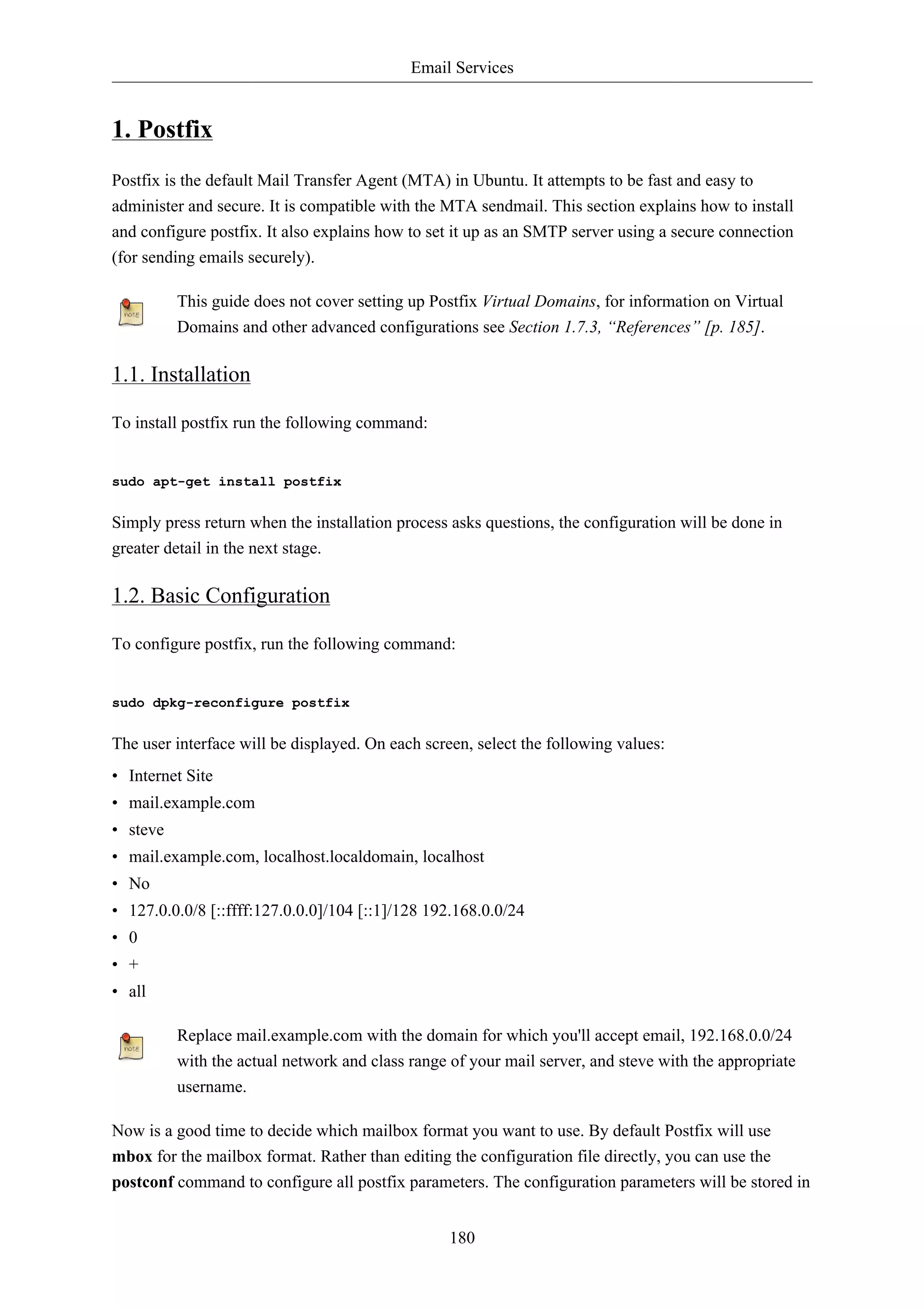 Email Services


1. Postfix
Postfix is the default Mail Transfer Agent (MTA) in Ubuntu. It attempts to be fast and easy to
administer and secure. It is compatible with the MTA sendmail. This section explains how to install
and configure postfix. It also explains how to set it up as an SMTP server using a secure connection
(for sending emails securely).

          This guide does not cover setting up Postfix Virtual Domains, for information on Virtual
          Domains and other advanced configurations see Section 1.7.3, “References” [p. 185].

1.1. Installation

To install postfix run the following command:


sudo apt-get install postfix


Simply press return when the installation process asks questions, the configuration will be done in
greater detail in the next stage.

1.2. Basic Configuration

To configure postfix, run the following command:


sudo dpkg-reconfigure postfix


The user interface will be displayed. On each screen, select the following values:
• Internet Site
• mail.example.com
• steve
• mail.example.com, localhost.localdomain, localhost
• No
• 127.0.0.0/8 [::ffff:127.0.0.0]/104 [::1]/128 192.168.0.0/24
• 0
• +
• all

          Replace mail.example.com with the domain for which you'll accept email, 192.168.0.0/24
          with the actual network and class range of your mail server, and steve with the appropriate
          username.

Now is a good time to decide which mailbox format you want to use. By default Postfix will use
mbox for the mailbox format. Rather than editing the configuration file directly, you can use the
postconf command to configure all postfix parameters. The configuration parameters will be stored in


                                                  180
 