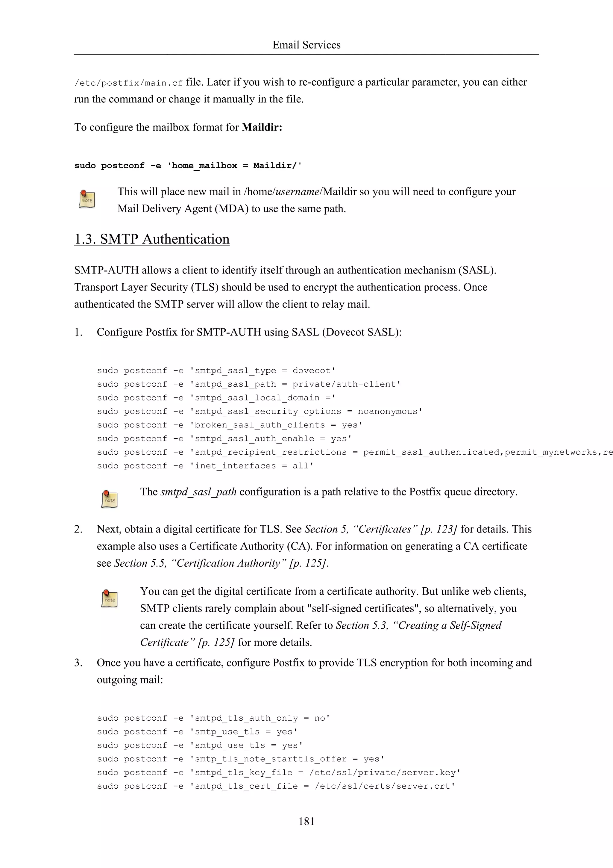 Email Services


/etc/postfix/main.cf  file. Later if you wish to re-configure a particular parameter, you can either
run the command or change it manually in the file.

To configure the mailbox format for Maildir:


sudo postconf -e 'home_mailbox = Maildir/'

         This will place new mail in /home/username/Maildir so you will need to configure your
         Mail Delivery Agent (MDA) to use the same path.

1.3. SMTP Authentication

SMTP-AUTH allows a client to identify itself through an authentication mechanism (SASL).
Transport Layer Security (TLS) should be used to encrypt the authentication process. Once
authenticated the SMTP server will allow the client to relay mail.

1.   Configure Postfix for SMTP-AUTH using SASL (Dovecot SASL):


     sudo postconf -e 'smtpd_sasl_type = dovecot'
     sudo postconf -e 'smtpd_sasl_path = private/auth-client'
     sudo postconf -e 'smtpd_sasl_local_domain ='
     sudo postconf -e 'smtpd_sasl_security_options = noanonymous'
     sudo postconf -e 'broken_sasl_auth_clients = yes'
     sudo postconf -e 'smtpd_sasl_auth_enable = yes'
     sudo postconf -e 'smtpd_recipient_restrictions = permit_sasl_authenticated,permit_mynetworks,re
     sudo postconf -e 'inet_interfaces = all'

              The smtpd_sasl_path configuration is a path relative to the Postfix queue directory.


2.   Next, obtain a digital certificate for TLS. See Section 5, “Certificates” [p. 123] for details. This
     example also uses a Certificate Authority (CA). For information on generating a CA certificate
     see Section 5.5, “Certification Authority” [p. 125].

              You can get the digital certificate from a certificate authority. But unlike web clients,
              SMTP clients rarely complain about "self-signed certificates", so alternatively, you
              can create the certificate yourself. Refer to Section 5.3, “Creating a Self-Signed
              Certificate” [p. 125] for more details.
3.   Once you have a certificate, configure Postfix to provide TLS encryption for both incoming and
     outgoing mail:


     sudo postconf -e 'smtpd_tls_auth_only = no'
     sudo postconf -e 'smtp_use_tls = yes'
     sudo postconf -e 'smtpd_use_tls = yes'
     sudo postconf -e 'smtp_tls_note_starttls_offer = yes'
     sudo postconf -e 'smtpd_tls_key_file = /etc/ssl/private/server.key'
     sudo postconf -e 'smtpd_tls_cert_file = /etc/ssl/certs/server.crt'



                                                   181
 