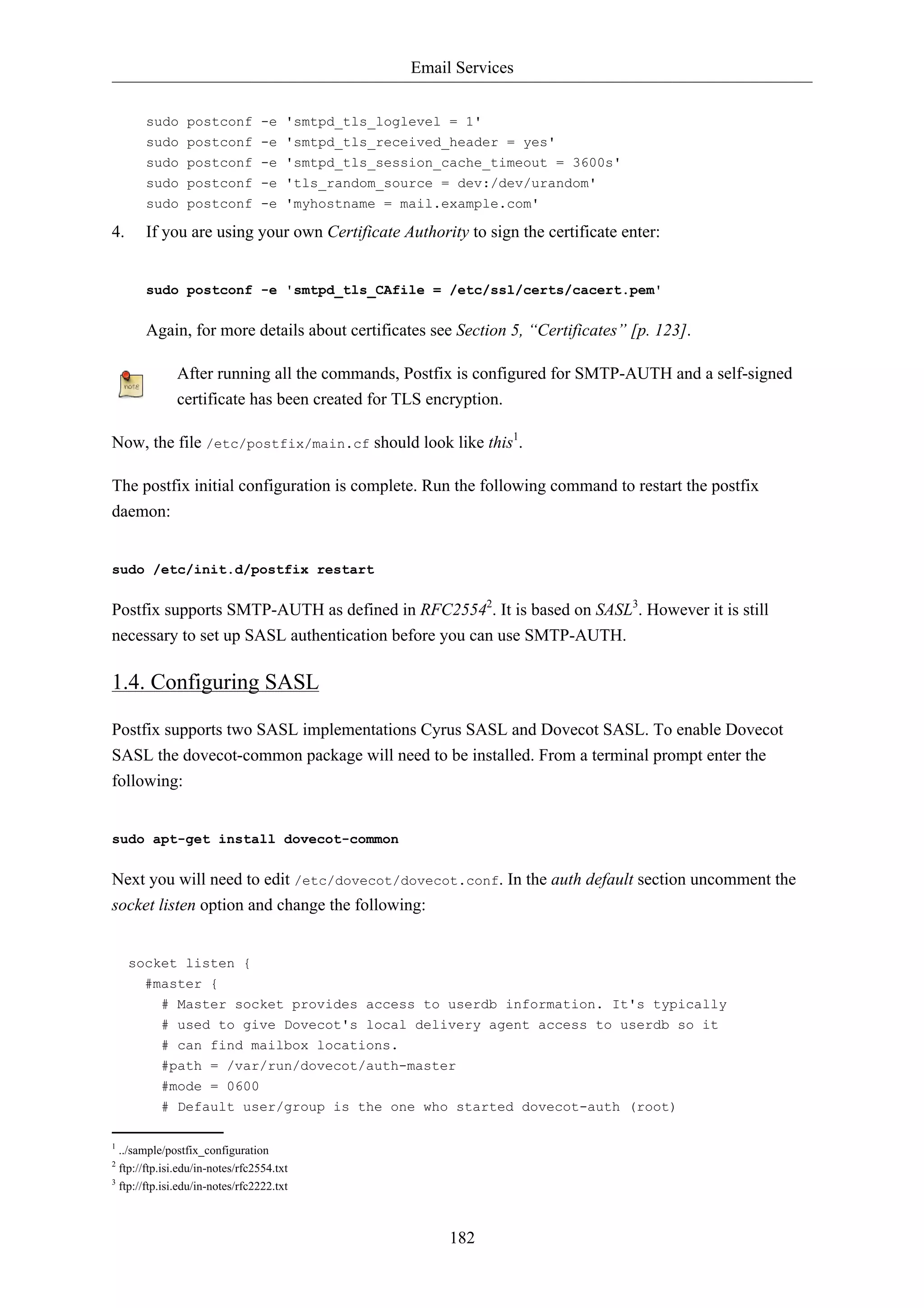 Email Services


       sudo postconf -e 'smtpd_tls_loglevel = 1'
       sudo postconf -e 'smtpd_tls_received_header = yes'
       sudo postconf -e 'smtpd_tls_session_cache_timeout = 3600s'
       sudo postconf -e 'tls_random_source = dev:/dev/urandom'
       sudo postconf -e 'myhostname = mail.example.com'

4.     If you are using your own Certificate Authority to sign the certificate enter:


       sudo postconf -e 'smtpd_tls_CAfile = /etc/ssl/certs/cacert.pem'


       Again, for more details about certificates see Section 5, “Certificates” [p. 123].

              After running all the commands, Postfix is configured for SMTP-AUTH and a self-signed
              certificate has been created for TLS encryption.

Now, the file /etc/postfix/main.cf should look like this1.

The postfix initial configuration is complete. Run the following command to restart the postfix
daemon:


sudo /etc/init.d/postfix restart


Postfix supports SMTP-AUTH as defined in RFC25542. It is based on SASL3. However it is still
necessary to set up SASL authentication before you can use SMTP-AUTH.

1.4. Configuring SASL

Postfix supports two SASL implementations Cyrus SASL and Dovecot SASL. To enable Dovecot
SASL the dovecot-common package will need to be installed. From a terminal prompt enter the
following:


sudo apt-get install dovecot-common


Next you will need to edit /etc/dovecot/dovecot.conf. In the auth default section uncomment the
socket listen option and change the following:


     socket listen {
       #master {
           # Master socket provides access to userdb information. It's typically
           # used to give Dovecot's local delivery agent access to userdb so it
           # can find mailbox locations.
           #path = /var/run/dovecot/auth-master
           #mode = 0600
           # Default user/group is the one who started dovecot-auth (root)

1
  ../sample/postfix_configuration
2
  ftp://ftp.isi.edu/in-notes/rfc2554.txt
3
  ftp://ftp.isi.edu/in-notes/rfc2222.txt



                                                      182
 
