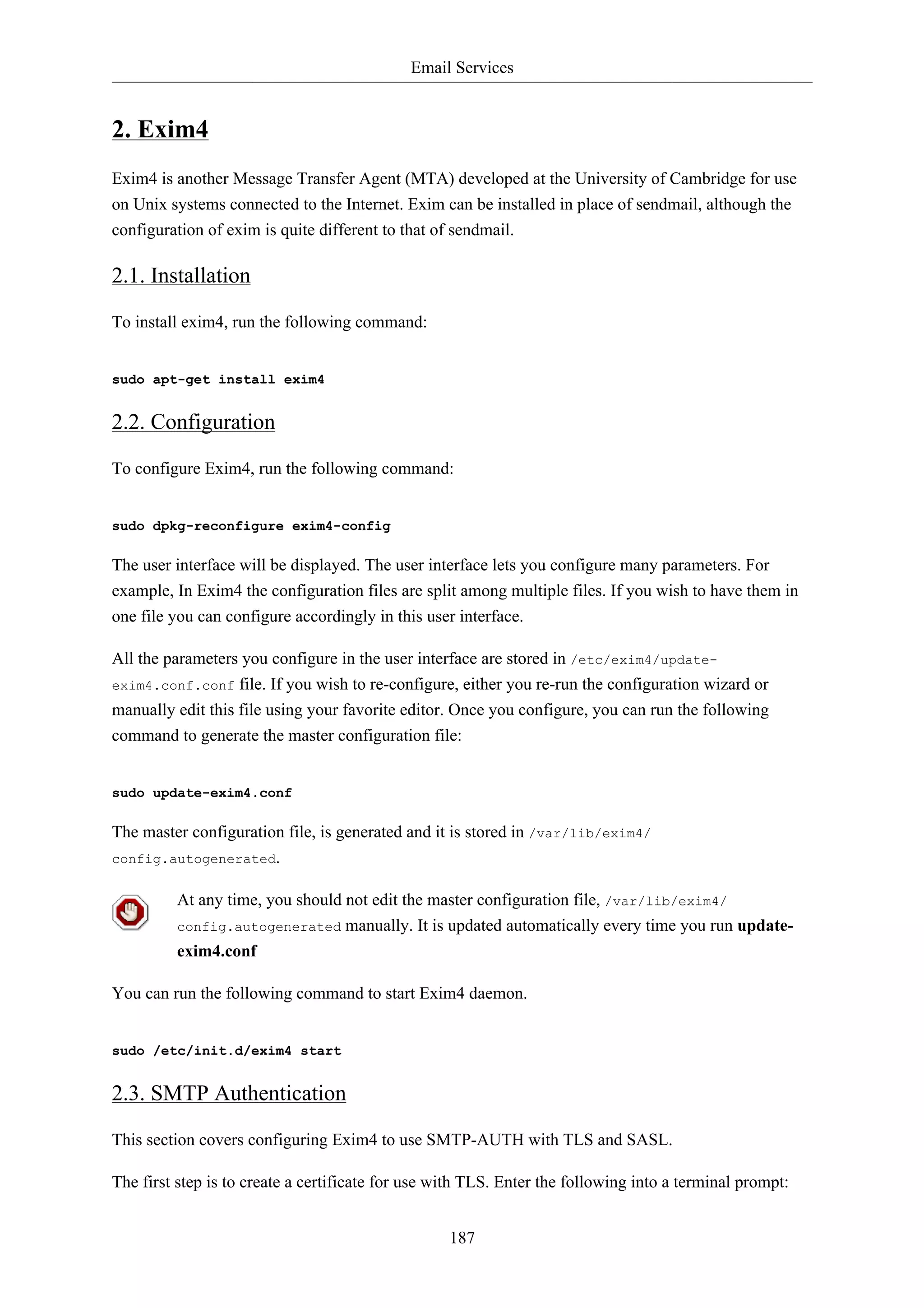 Email Services


2. Exim4
Exim4 is another Message Transfer Agent (MTA) developed at the University of Cambridge for use
on Unix systems connected to the Internet. Exim can be installed in place of sendmail, although the
configuration of exim is quite different to that of sendmail.

2.1. Installation

To install exim4, run the following command:


sudo apt-get install exim4


2.2. Configuration

To configure Exim4, run the following command:


sudo dpkg-reconfigure exim4-config

The user interface will be displayed. The user interface lets you configure many parameters. For
example, In Exim4 the configuration files are split among multiple files. If you wish to have them in
one file you can configure accordingly in this user interface.

All the parameters you configure in the user interface are stored in /etc/exim4/update-
exim4.conf.conf file. If you wish to re-configure, either you re-run the configuration wizard or
manually edit this file using your favorite editor. Once you configure, you can run the following
command to generate the master configuration file:


sudo update-exim4.conf

The master configuration file, is generated and it is stored in /var/lib/exim4/
config.autogenerated.


         At any time, you should not edit the master configuration file, /var/lib/exim4/
         config.autogenerated      manually. It is updated automatically every time you run update-
         exim4.conf

You can run the following command to start Exim4 daemon.


sudo /etc/init.d/exim4 start


2.3. SMTP Authentication

This section covers configuring Exim4 to use SMTP-AUTH with TLS and SASL.

The first step is to create a certificate for use with TLS. Enter the following into a terminal prompt:


                                                   187
 