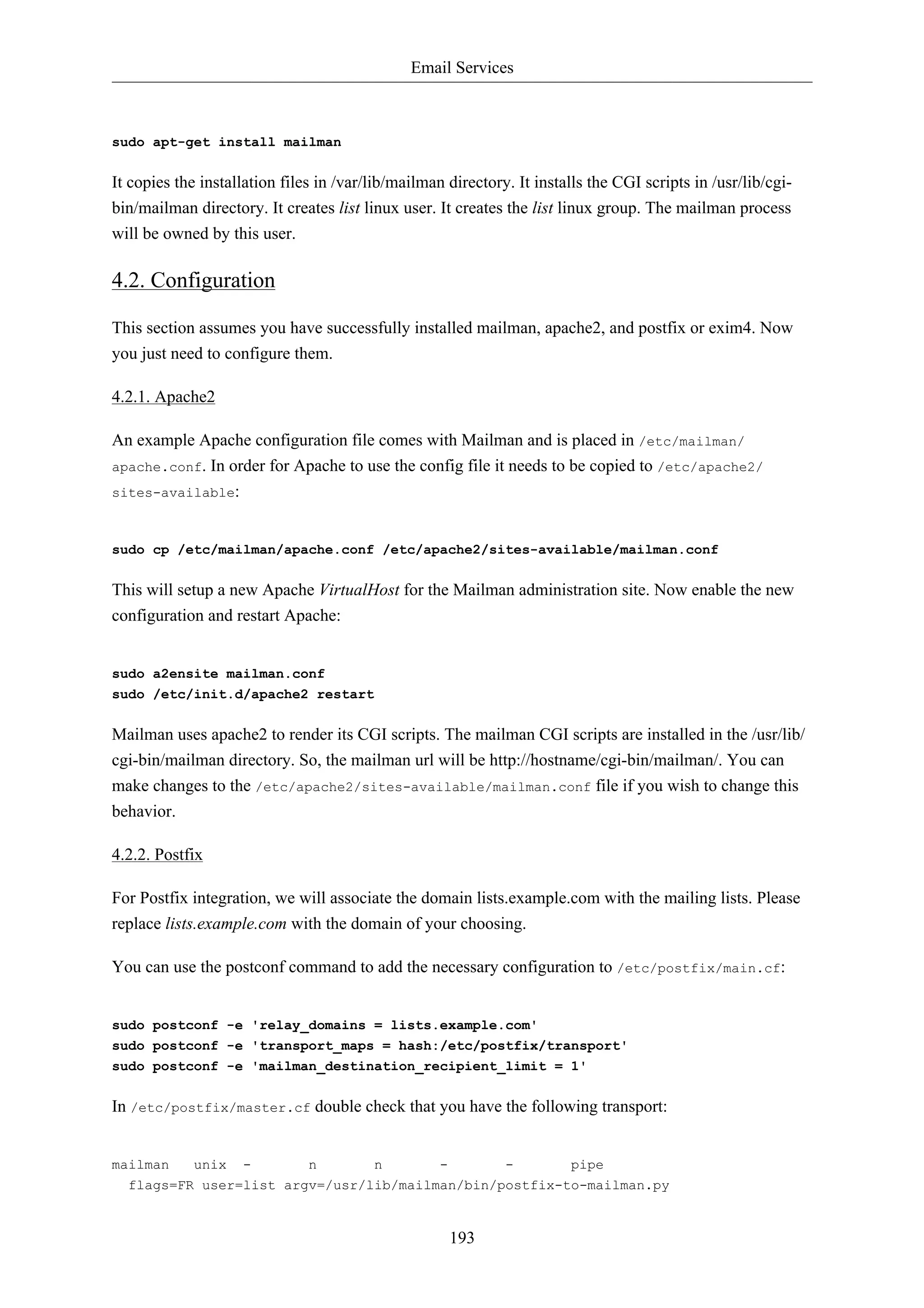 Email Services



sudo apt-get install mailman


It copies the installation files in /var/lib/mailman directory. It installs the CGI scripts in /usr/lib/cgi-
bin/mailman directory. It creates list linux user. It creates the list linux group. The mailman process
will be owned by this user.

4.2. Configuration

This section assumes you have successfully installed mailman, apache2, and postfix or exim4. Now
you just need to configure them.

4.2.1. Apache2

An example Apache configuration file comes with Mailman and is placed in /etc/mailman/
apache.conf. In order for Apache to use the config file it needs to be copied to /etc/apache2/
sites-available:



sudo cp /etc/mailman/apache.conf /etc/apache2/sites-available/mailman.conf


This will setup a new Apache VirtualHost for the Mailman administration site. Now enable the new
configuration and restart Apache:


sudo a2ensite mailman.conf
sudo /etc/init.d/apache2 restart


Mailman uses apache2 to render its CGI scripts. The mailman CGI scripts are installed in the /usr/lib/
cgi-bin/mailman directory. So, the mailman url will be http://hostname/cgi-bin/mailman/. You can
make changes to the /etc/apache2/sites-available/mailman.conf file if you wish to change this
behavior.

4.2.2. Postfix

For Postfix integration, we will associate the domain lists.example.com with the mailing lists. Please
replace lists.example.com with the domain of your choosing.

You can use the postconf command to add the necessary configuration to /etc/postfix/main.cf:


sudo postconf -e 'relay_domains = lists.example.com'
sudo postconf -e 'transport_maps = hash:/etc/postfix/transport'
sudo postconf -e 'mailman_destination_recipient_limit = 1'


In /etc/postfix/master.cf double check that you have the following transport:


mailman      unix   -          n         n          -         -         pipe
  flags=FR user=list argv=/usr/lib/mailman/bin/postfix-to-mailman.py


                                                        193
 