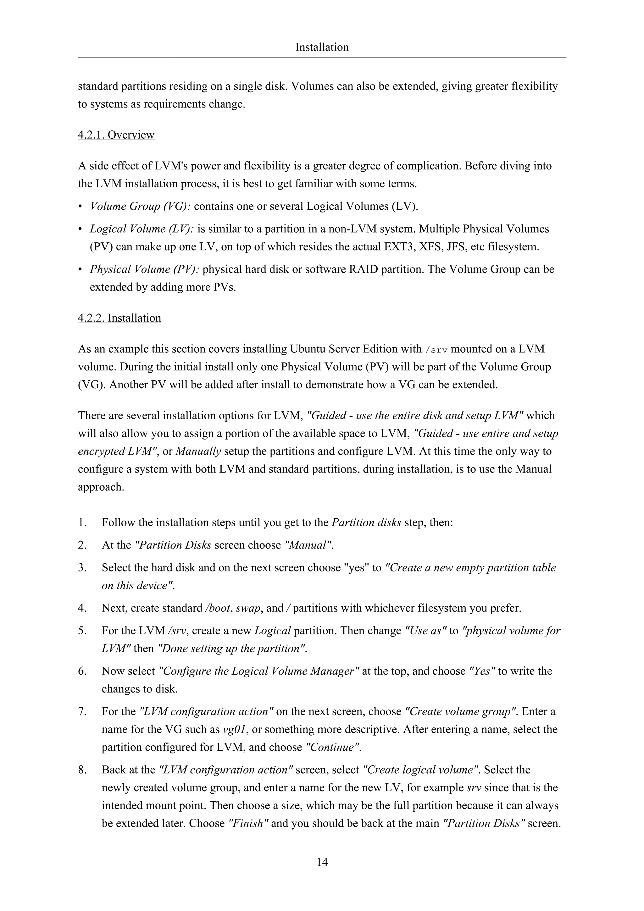 Installation


standard partitions residing on a single disk. Volumes can also be extended, giving greater flexibility
to systems as requirements change.

4.2.1. Overview

A side effect of LVM's power and flexibility is a greater degree of complication. Before diving into
the LVM installation process, it is best to get familiar with some terms.
• Volume Group (VG): contains one or several Logical Volumes (LV).
• Logical Volume (LV): is similar to a partition in a non-LVM system. Multiple Physical Volumes
  (PV) can make up one LV, on top of which resides the actual EXT3, XFS, JFS, etc filesystem.
• Physical Volume (PV): physical hard disk or software RAID partition. The Volume Group can be
  extended by adding more PVs.

4.2.2. Installation

As an example this section covers installing Ubuntu Server Edition with /srv mounted on a LVM
volume. During the initial install only one Physical Volume (PV) will be part of the Volume Group
(VG). Another PV will be added after install to demonstrate how a VG can be extended.

There are several installation options for LVM, "Guided - use the entire disk and setup LVM" which
will also allow you to assign a portion of the available space to LVM, "Guided - use entire and setup
encrypted LVM", or Manually setup the partitions and configure LVM. At this time the only way to
configure a system with both LVM and standard partitions, during installation, is to use the Manual
approach.

1.   Follow the installation steps until you get to the Partition disks step, then:
2.   At the "Partition Disks screen choose "Manual".
3.   Select the hard disk and on the next screen choose "yes" to "Create a new empty partition table
     on this device".
4.   Next, create standard /boot, swap, and / partitions with whichever filesystem you prefer.
5.   For the LVM /srv, create a new Logical partition. Then change "Use as" to "physical volume for
     LVM" then "Done setting up the partition".
6.   Now select "Configure the Logical Volume Manager" at the top, and choose "Yes" to write the
     changes to disk.
7.   For the "LVM configuration action" on the next screen, choose "Create volume group". Enter a
     name for the VG such as vg01, or something more descriptive. After entering a name, select the
     partition configured for LVM, and choose "Continue".
8.   Back at the "LVM configuration action" screen, select "Create logical volume". Select the
     newly created volume group, and enter a name for the new LV, for example srv since that is the
     intended mount point. Then choose a size, which may be the full partition because it can always
     be extended later. Choose "Finish" and you should be back at the main "Partition Disks" screen.


                                                    14
 