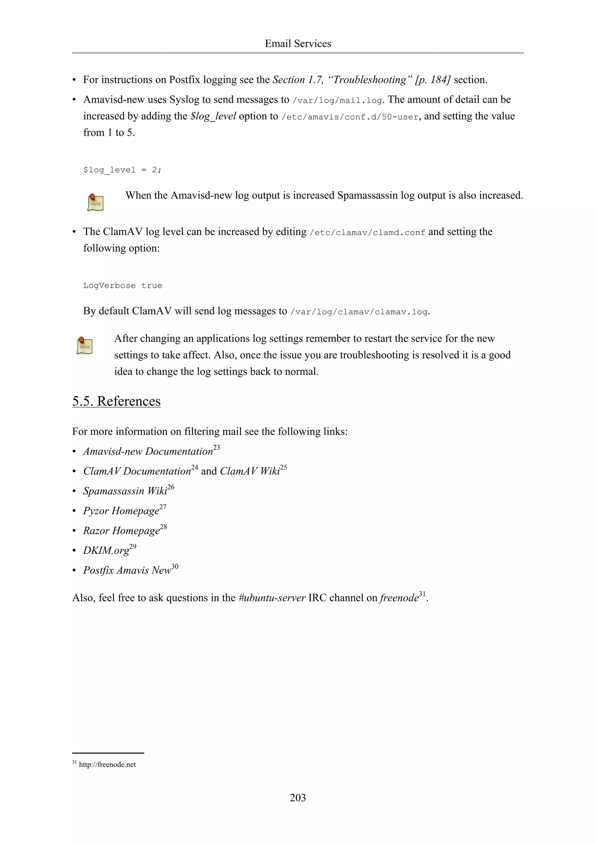 Email Services


• For instructions on Postfix logging see the Section 1.7, “Troubleshooting” [p. 184] section.
• Amavisd-new uses Syslog to send messages to /var/log/mail.log. The amount of detail can be
  increased by adding the $log_level option to /etc/amavis/conf.d/50-user, and setting the value
  from 1 to 5.


      $log_level = 2;

                    When the Amavisd-new log output is increased Spamassassin log output is also increased.


• The ClamAV log level can be increased by editing /etc/clamav/clamd.conf and setting the
  following option:


      LogVerbose true

      By default ClamAV will send log messages to /var/log/clamav/clamav.log.

                After changing an applications log settings remember to restart the service for the new
                settings to take affect. Also, once the issue you are troubleshooting is resolved it is a good
                idea to change the log settings back to normal.

5.5. References

For more information on filtering mail see the following links:
• Amavisd-new Documentation23
• ClamAV Documentation24 and ClamAV Wiki25
• Spamassassin Wiki26
• Pyzor Homepage27
• Razor Homepage28
• DKIM.org29
• Postfix Amavis New30

Also, feel free to ask questions in the #ubuntu-server IRC channel on freenode31.




31
     http://freenode.net



                                                         203
 
