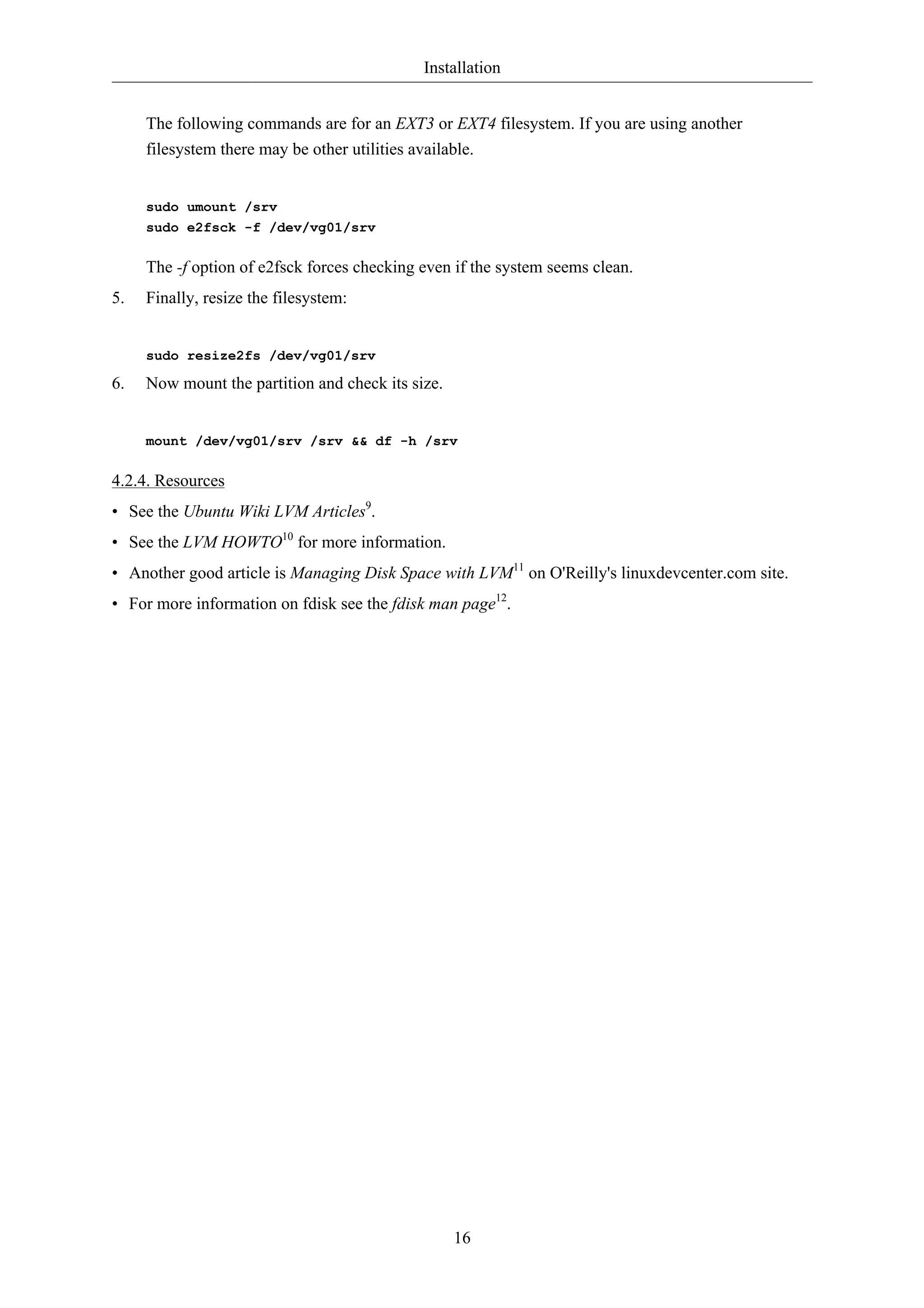 Installation


     The following commands are for an EXT3 or EXT4 filesystem. If you are using another
     filesystem there may be other utilities available.


     sudo umount /srv
     sudo e2fsck -f /dev/vg01/srv

     The -f option of e2fsck forces checking even if the system seems clean.
5.   Finally, resize the filesystem:


     sudo resize2fs /dev/vg01/srv

6.   Now mount the partition and check its size.


     mount /dev/vg01/srv /srv && df -h /srv

4.2.4. Resources
• See the Ubuntu Wiki LVM Articles9.
• See the LVM HOWTO10 for more information.
• Another good article is Managing Disk Space with LVM11 on O'Reilly's linuxdevcenter.com site.
• For more information on fdisk see the fdisk man page12.




                                                   16
 