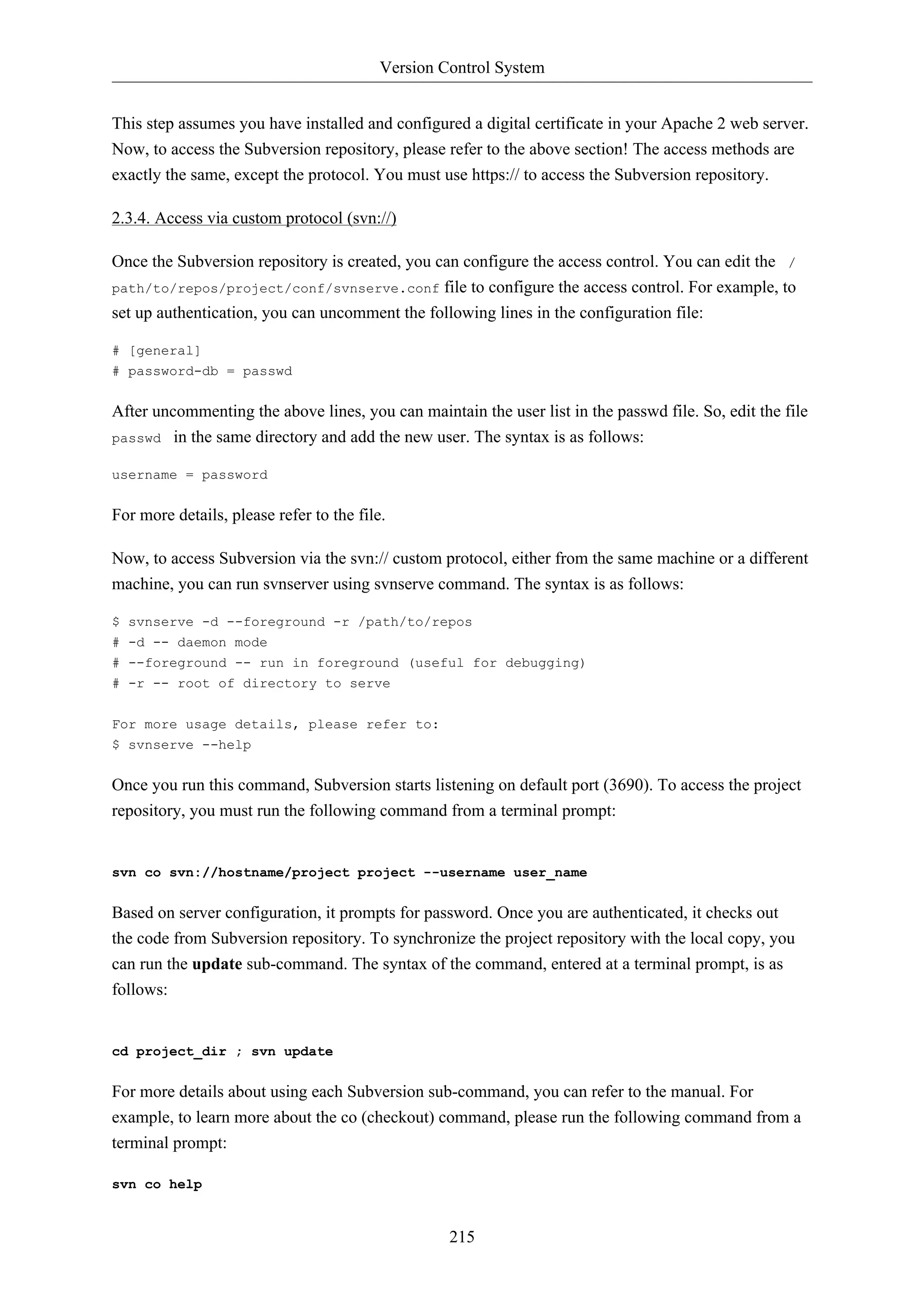 Version Control System


This step assumes you have installed and configured a digital certificate in your Apache 2 web server.
Now, to access the Subversion repository, please refer to the above section! The access methods are
exactly the same, except the protocol. You must use https:// to access the Subversion repository.

2.3.4. Access via custom protocol (svn://)

Once the Subversion repository is created, you can configure the access control. You can edit the /
path/to/repos/project/conf/svnserve.conf file to configure the access control. For example, to
set up authentication, you can uncomment the following lines in the configuration file:

# [general]
# password-db = passwd


After uncommenting the above lines, you can maintain the user list in the passwd file. So, edit the file
passwd in the same directory and add the new user. The syntax is as follows:

username = password


For more details, please refer to the file.

Now, to access Subversion via the svn:// custom protocol, either from the same machine or a different
machine, you can run svnserver using svnserve command. The syntax is as follows:

$ svnserve -d --foreground -r /path/to/repos
# -d -- daemon mode
# --foreground -- run in foreground (useful for debugging)
# -r -- root of directory to serve

For more usage details, please refer to:
$ svnserve --help


Once you run this command, Subversion starts listening on default port (3690). To access the project
repository, you must run the following command from a terminal prompt:


svn co svn://hostname/project project --username user_name


Based on server configuration, it prompts for password. Once you are authenticated, it checks out
the code from Subversion repository. To synchronize the project repository with the local copy, you
can run the update sub-command. The syntax of the command, entered at a terminal prompt, is as
follows:


cd project_dir ; svn update


For more details about using each Subversion sub-command, you can refer to the manual. For
example, to learn more about the co (checkout) command, please run the following command from a
terminal prompt:

svn co help


                                                   215
 