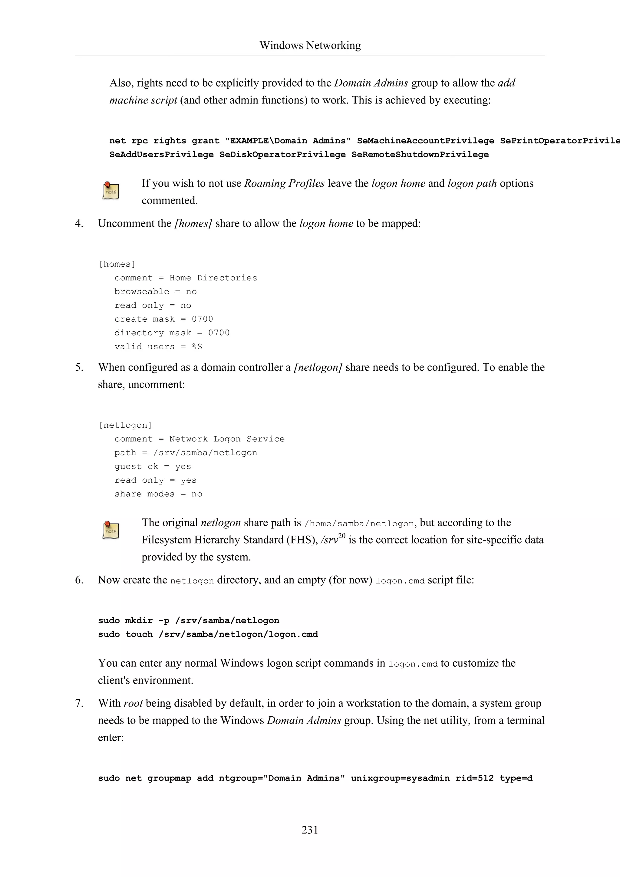 Windows Networking


       Also, rights need to be explicitly provided to the Domain Admins group to allow the add
       machine script (and other admin functions) to work. This is achieved by executing:


       net rpc rights grant "EXAMPLEDomain Admins" SeMachineAccountPrivilege SePrintOperatorPrivile
       SeAddUsersPrivilege SeDiskOperatorPrivilege SeRemoteShutdownPrivilege


              If you wish to not use Roaming Profiles leave the logon home and logon path options
              commented.

4.   Uncomment the [homes] share to allow the logon home to be mapped:


     [homes]
        comment = Home Directories
        browseable = no
        read only = no
        create mask = 0700
        directory mask = 0700
        valid users = %S

5.   When configured as a domain controller a [netlogon] share needs to be configured. To enable the
     share, uncomment:


     [netlogon]
        comment = Network Logon Service
        path = /srv/samba/netlogon
        guest ok = yes
        read only = yes
        share modes = no


              The original netlogon share path is /home/samba/netlogon, but according to the
              Filesystem Hierarchy Standard (FHS), /srv20 is the correct location for site-specific data
              provided by the system.

6.   Now create the netlogon directory, and an empty (for now) logon.cmd script file:


     sudo mkdir -p /srv/samba/netlogon
     sudo touch /srv/samba/netlogon/logon.cmd


     You can enter any normal Windows logon script commands in logon.cmd to customize the
     client's environment.

7.   With root being disabled by default, in order to join a workstation to the domain, a system group
     needs to be mapped to the Windows Domain Admins group. Using the net utility, from a terminal
     enter:


     sudo net groupmap add ntgroup="Domain Admins" unixgroup=sysadmin rid=512 type=d




                                                 231
 