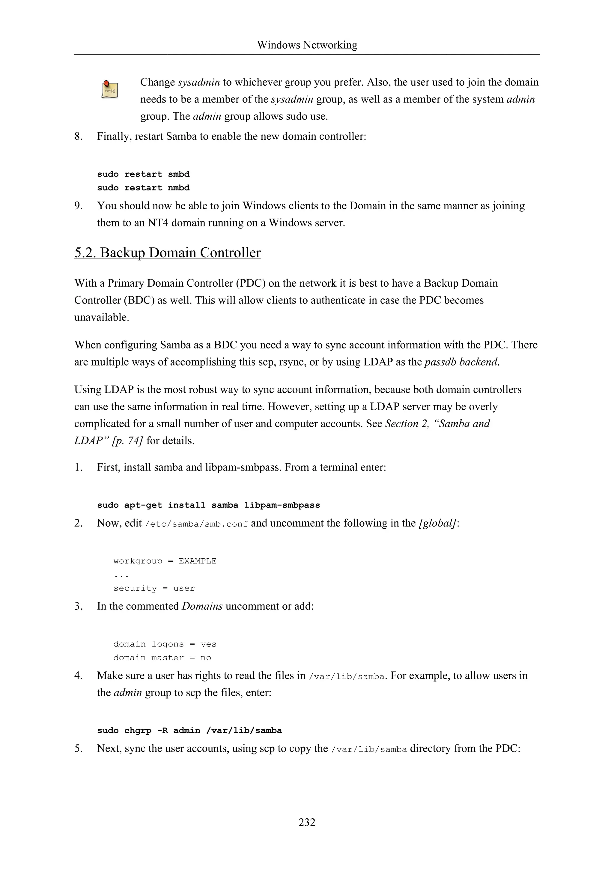 Windows Networking


              Change sysadmin to whichever group you prefer. Also, the user used to join the domain
              needs to be a member of the sysadmin group, as well as a member of the system admin
              group. The admin group allows sudo use.
8.   Finally, restart Samba to enable the new domain controller:


     sudo restart smbd
     sudo restart nmbd

9.   You should now be able to join Windows clients to the Domain in the same manner as joining
     them to an NT4 domain running on a Windows server.

5.2. Backup Domain Controller
With a Primary Domain Controller (PDC) on the network it is best to have a Backup Domain
Controller (BDC) as well. This will allow clients to authenticate in case the PDC becomes
unavailable.

When configuring Samba as a BDC you need a way to sync account information with the PDC. There
are multiple ways of accomplishing this scp, rsync, or by using LDAP as the passdb backend.

Using LDAP is the most robust way to sync account information, because both domain controllers
can use the same information in real time. However, setting up a LDAP server may be overly
complicated for a small number of user and computer accounts. See Section 2, “Samba and
LDAP” [p. 74] for details.

1.   First, install samba and libpam-smbpass. From a terminal enter:


     sudo apt-get install samba libpam-smbpass

2.   Now, edit /etc/samba/smb.conf and uncomment the following in the [global]:


        workgroup = EXAMPLE
        ...
        security = user

3.   In the commented Domains uncomment or add:


        domain logons = yes
        domain master = no

4.   Make sure a user has rights to read the files in /var/lib/samba. For example, to allow users in
     the admin group to scp the files, enter:


     sudo chgrp -R admin /var/lib/samba

5.   Next, sync the user accounts, using scp to copy the /var/lib/samba directory from the PDC:




                                                 232
 
