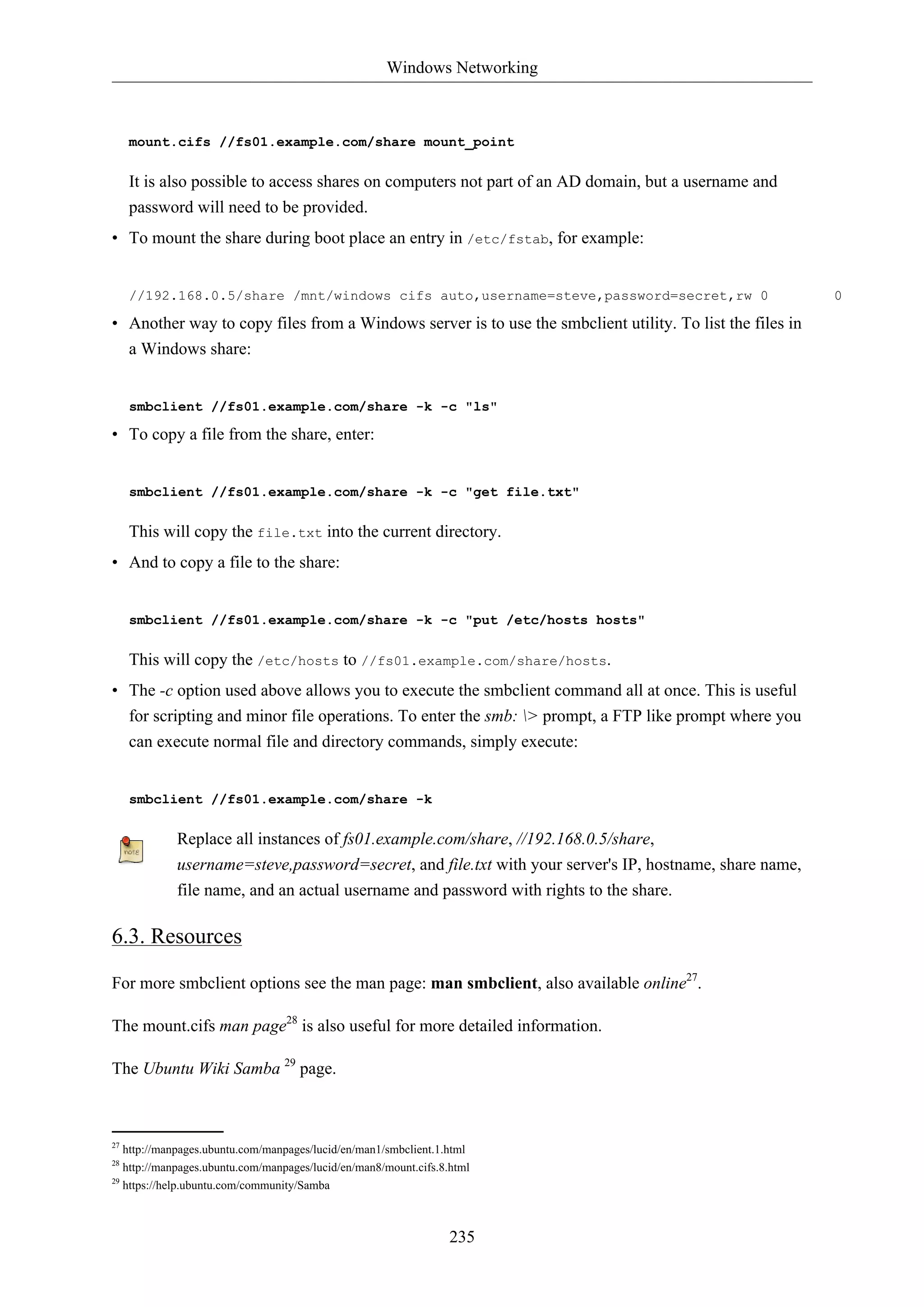 Windows Networking



     mount.cifs //fs01.example.com/share mount_point

     It is also possible to access shares on computers not part of an AD domain, but a username and
     password will need to be provided.
• To mount the share during boot place an entry in /etc/fstab, for example:


     //192.168.0.5/share /mnt/windows cifs auto,username=steve,password=secret,rw 0                       0

• Another way to copy files from a Windows server is to use the smbclient utility. To list the files in
  a Windows share:


     smbclient //fs01.example.com/share -k -c "ls"

• To copy a file from the share, enter:


     smbclient //fs01.example.com/share -k -c "get file.txt"

     This will copy the file.txt into the current directory.
• And to copy a file to the share:


     smbclient //fs01.example.com/share -k -c "put /etc/hosts hosts"

     This will copy the /etc/hosts to //fs01.example.com/share/hosts.
• The -c option used above allows you to execute the smbclient command all at once. This is useful
  for scripting and minor file operations. To enter the smb: > prompt, a FTP like prompt where you
  can execute normal file and directory commands, simply execute:


     smbclient //fs01.example.com/share -k

            Replace all instances of fs01.example.com/share, //192.168.0.5/share,
            username=steve,password=secret, and file.txt with your server's IP, hostname, share name,
            file name, and an actual username and password with rights to the share.

6.3. Resources

For more smbclient options see the man page: man smbclient, also available online27.

The mount.cifs man page28 is also useful for more detailed information.

The Ubuntu Wiki Samba 29 page.



27
   http://manpages.ubuntu.com/manpages/lucid/en/man1/smbclient.1.html
28
   http://manpages.ubuntu.com/manpages/lucid/en/man8/mount.cifs.8.html
29
   https://help.ubuntu.com/community/Samba



                                                                  235
 