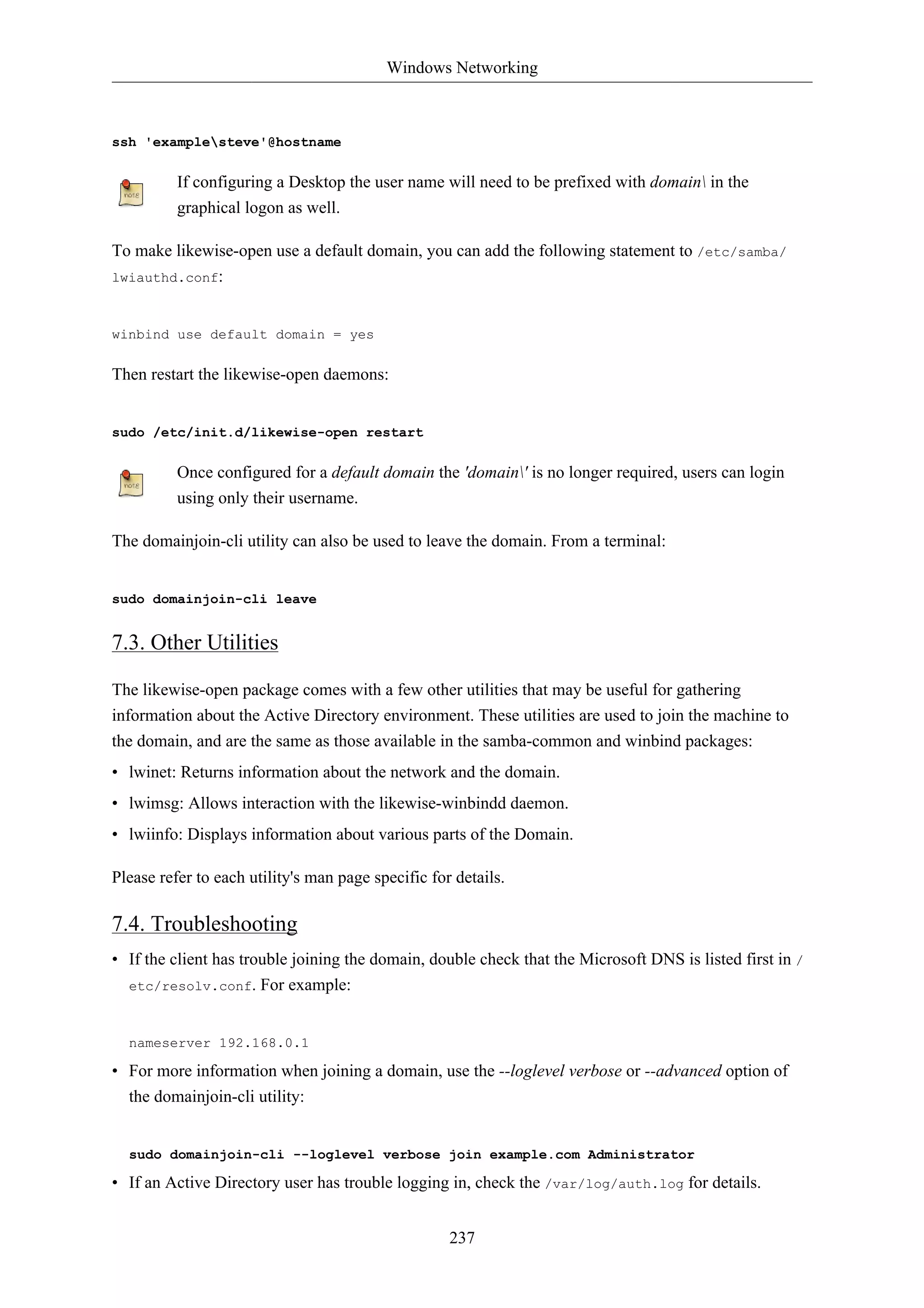 Windows Networking



ssh 'examplesteve'@hostname


          If configuring a Desktop the user name will need to be prefixed with domain in the
          graphical logon as well.

To make likewise-open use a default domain, you can add the following statement to /etc/samba/
lwiauthd.conf:



winbind use default domain = yes


Then restart the likewise-open daemons:


sudo /etc/init.d/likewise-open restart


          Once configured for a default domain the 'domain' is no longer required, users can login
          using only their username.

The domainjoin-cli utility can also be used to leave the domain. From a terminal:


sudo domainjoin-cli leave


7.3. Other Utilities

The likewise-open package comes with a few other utilities that may be useful for gathering
information about the Active Directory environment. These utilities are used to join the machine to
the domain, and are the same as those available in the samba-common and winbind packages:
• lwinet: Returns information about the network and the domain.
• lwimsg: Allows interaction with the likewise-winbindd daemon.
• lwiinfo: Displays information about various parts of the Domain.

Please refer to each utility's man page specific for details.

7.4. Troubleshooting
• If the client has trouble joining the domain, double check that the Microsoft DNS is listed first in /
  etc/resolv.conf. For example:



  nameserver 192.168.0.1

• For more information when joining a domain, use the --loglevel verbose or --advanced option of
  the domainjoin-cli utility:


  sudo domainjoin-cli --loglevel verbose join example.com Administrator

• If an Active Directory user has trouble logging in, check the /var/log/auth.log for details.


                                                    237
 